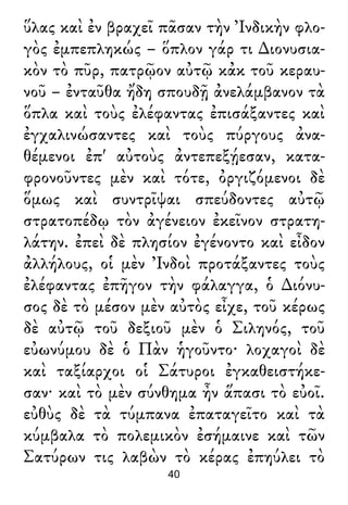 ὕλας καὶ ἐν βραχεῖ πᾶσαν τὴν Ἰνδικὴν φλο-
γὸς ἐμπεπληκώς – ὅπλον γάρ τι ∆ιονυσια-
κὸν τὸ πῦρ, πατρῷον αὐτῷ κἀκ τοῦ κεραυ-
νοῦ – ἐνταῦθα ἤδη σπουδῇ ἀνελάμβανον τὰ
ὅπλα καὶ τοὺς ἐλέφαντας ἐπισάξαντες καὶ
ἐγχαλινώσαντες καὶ τοὺς πύργους ἀνα-
θέμενοι ἐπ' αὐτοὺς ἀντεπεξῄεσαν, κατα-
φρονοῦντες μὲν καὶ τότε, ὀργιζόμενοι δὲ
ὅμως καὶ συντρῖψαι σπεύδοντες αὐτῷ
στρατοπέδῳ τὸν ἀγένειον ἐκεῖνον στρατη-
λάτην. ἐπεὶ δὲ πλησίον ἐγένοντο καὶ εἶδον
ἀλλήλους, οἱ μὲν Ἰνδοὶ προτάξαντες τοὺς
ἐλέφαντας ἐπῆγον τὴν φάλαγγα, ὁ ∆ιόνυ-
σος δὲ τὸ μέσον μὲν αὐτὸς εἶχε, τοῦ κέρως
δὲ αὐτῷ τοῦ δεξιοῦ μὲν ὁ Σιληνός, τοῦ
εὐωνύμου δὲ ὁ Πὰν ἡγοῦντο· λοχαγοὶ δὲ
καὶ ταξίαρχοι οἱ Σάτυροι ἐγκαθειστήκε-
σαν· καὶ τὸ μὲν σύνθημα ἦν ἅπασι τὸ εὐοῖ.
εὐθὺς δὲ τὰ τύμπανα ἐπαταγεῖτο καὶ τὰ
κύμβαλα τὸ πολεμικὸν ἐσήμαινε καὶ τῶν
Σατύρων τις λαβὼν τὸ κέρας ἐπηύλει τὸ
40
 