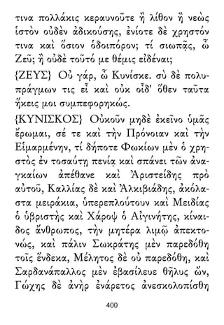τινα πολλάκις κεραυνοῦτε ἢ λίθον ἢ νεὼς
ἱστὸν οὐδὲν ἀδικούσης, ἐνίοτε δὲ χρηστόν
τινα καὶ ὅσιον ὁδοιπόρον; τί σιωπᾷς, ὦ
Ζεῦ; ἢ οὐδὲ τοῦτό με θέμις εἰδέναι;
{ΖΕΥΣ} Οὐ γάρ, ὦ Κυνίσκε. σὺ δὲ πολυ-
πράγμων τις εἶ καὶ οὐκ οἶδ' ὅθεν ταῦτα
ἥκεις μοι συμπεφορηκώς.
{ΚΥΝΙΣΚΟΣ} Οὐκοῦν μηδὲ ἐκεῖνο ὑμᾶς
ἔρωμαι, σέ τε καὶ τὴν Πρόνοιαν καὶ τὴν
Εἱμαρμένην, τί δήποτε Φωκίων μὲν ὁ χρη-
στὸς ἐν τοσαύτῃ πενίᾳ καὶ σπάνει τῶν ἀνα-
γκαίων ἀπέθανε καὶ Ἀριστείδης πρὸ
αὐτοῦ, Καλλίας δὲ καὶ Ἀλκιβιάδης, ἀκόλα-
στα μειράκια, ὑπερεπλούτουν καὶ Μειδίας
ὁ ὑβριστὴς καὶ Χάροψ ὁ Αἰγινήτης, κίναι-
δος ἄνθρωπος, τὴν μητέρα λιμῷ ἀπεκτο-
νώς, καὶ πάλιν Σωκράτης μὲν παρεδόθη
τοῖς ἕνδεκα, Μέλητος δὲ οὐ παρεδόθη, καὶ
Σαρδανάπαλλος μὲν ἐβασίλευε θῆλυς ὤν,
Γώχης δὲ ἀνὴρ ἐνάρετος ἀνεσκολοπίσθη
400
 