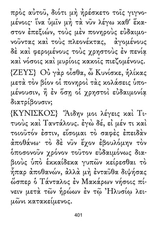πρὸς αὐτοῦ, διότι μὴ ἠρέσκετο τοῖς γιγνο-
μένοις· ἵνα ὑμῖν μὴ τὰ νῦν λέγω καθ' ἕκα-
στον ἐπεξιών, τοὺς μὲν πονηροὺς εὐδαιμο-
νοῦντας καὶ τοὺς πλεονέκτας, ἀγομένους
δὲ καὶ φερομένους τοὺς χρηστοὺς ἐν πενίᾳ
καὶ νόσοις καὶ μυρίοις κακοῖς πιεζομένους.
{ΖΕΥΣ} Οὐ γὰρ οἶσθα, ὦ Κυνίσκε, ἡλίκας
μετὰ τὸν βίον οἱ πονηροὶ τὰς κολάσεις ὑπο-
μένουσιν, ἢ ἐν ὅσῃ οἱ χρηστοὶ εὐδαιμονίᾳ
διατρίβουσιν;
{ΚΥΝΙΣΚΟΣ} Ἅιδην μοι λέγεις καὶ Τι-
τυοὺς καὶ Ταντάλους. ἐγὼ δέ, εἰ μέν τι καὶ
τοιοῦτόν ἐστιν, εἴσομαι τὸ σαφὲς ἐπειδὰν
ἀποθάνω· τὸ δὲ νῦν ἔχον ἐβουλόμην τὸν
ὁποσονοῦν χρόνον τοῦτον εὐδαιμόνως δια-
βιοὺς ὑπὸ ἑκκαίδεκα γυπῶν κείρεσθαι τὸ
ἧπαρ ἀποθανών, ἀλλὰ μὴ ἐνταῦθα διψήσας
ὥσπερ ὁ Τάνταλος ἐν Μακάρων νήσοις πί-
νειν μετὰ τῶν ἡρώων ἐν τῷ Ἠλυσίῳ λει-
μῶνι κατακείμενος.
401
 