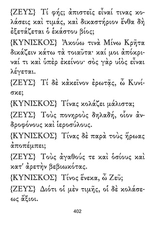 {ΖΕΥΣ} Τί φής; ἀπιστεῖς εἶναί τινας κο-
λάσεις καὶ τιμάς, καὶ δικαστήριον ἔνθα δὴ
ἐξετάζεται ὁ ἑκάστου βίος;
{ΚΥΝΙΣΚΟΣ} Ἀκούω τινὰ Μίνω Κρῆτα
δικάζειν κάτω τὰ τοιαῦτα· καί μοι ἀπόκρι-
ναί τι καὶ ὑπὲρ ἐκείνου· σὸς γὰρ υἱὸς εἶναι
λέγεται.
{ΖΕΥΣ} Τί δὲ κἀκεῖνον ἐρωτᾷς, ὦ Κυνί-
σκε;
{ΚΥΝΙΣΚΟΣ} Τίνας κολάζει μάλιστα;
{ΖΕΥΣ} Τοὺς πονηροὺς δηλαδή, οἷον ἀν-
δροφόνους καὶ ἱεροσύλους.
{ΚΥΝΙΣΚΟΣ} Τίνας δὲ παρὰ τοὺς ἥρωας
ἀποπέμπει;
{ΖΕΥΣ} Τοὺς ἀγαθούς τε καὶ ὁσίους καὶ
κατ' ἀρετὴν βεβιωκότας.
{ΚΥΝΙΣΚΟΣ} Τίνος ἕνεκα, ὦ Ζεῦ;
{ΖΕΥΣ} ∆ιότι οἱ μὲν τιμῆς, οἱ δὲ κολάσε-
ως ἄξιοι.
402
 