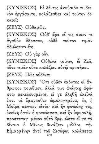 {ΚΥΝΙΣΚΟΣ} Εἰ δέ τις ἀκούσιόν τι δει-
νὸν ἐργάσαιτο, κολάζεσθαι καὶ τοῦτον δι-
καιοῖ;
{ΖΕΥΣ} Οὐδαμῶς.
{ΚΥΝΙΣΚΟΣ} Οὐδ' ἄρα εἴ τις ἄκων τι
ἀγαθὸν ἔδρασεν, οὐδὲ τοῦτον τιμᾶν
ἀξιώσειεν ἄν;
{ΖΕΥΣ} Οὐ γὰρ οὖν.
{ΚΥΝΙΣΚΟΣ} Οὐδένα τοίνυν, ὦ Ζεῦ,
οὔτε τιμᾶν οὔτε κολάζειν αὐτῷ προσήκει.
{ΖΕΥΣ} Πῶς οὐδένα;
{ΚΥΝΙΣΚΟΣ} Ὅτι οὐδὲν ἑκόντες οἱ ἄν-
θρωποι ποιοῦμεν, ἀλλά τινι ἀνάγκῃ ἀφύ-
κτῳ κεκελευσμένοι, εἴ γε ἀληθῆ ἐκεῖνά
ἐστι τὰ ἔμπροσθεν ὡμολογημένα, ὡς ἡ
Μοῖρα πάντων αἰτία· καὶ ἢν φονεύσῃ τις,
ἐκείνη ἐστὶν ἡ φονεύσασα, καὶ ἢν ἱεροσυλῇ,
προστεταγ μένον αὐτὸ δρᾷ. ὥστε εἴ γε τὰ
δίκαια ὁ Μίνως δικάζειν μέλλοι, τὴν
Εἱμαρμένην ἀντὶ τοῦ Σισύφου κολάσεται
403
 