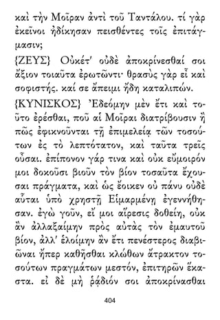καὶ τὴν Μοῖραν ἀντὶ τοῦ Ταντάλου. τί γὰρ
ἐκεῖνοι ἠδίκησαν πεισθέντες τοῖς ἐπιτάγ-
μασιν;
{ΖΕΥΣ} Οὐκέτ' οὐδὲ ἀποκρίνεσθαί σοι
ἄξιον τοιαῦτα ἐρωτῶντι· θρασὺς γὰρ εἶ καὶ
σοφιστής. καί σε ἄπειμι ἤδη καταλιπών.
{ΚΥΝΙΣΚΟΣ} Ἐδεόμην μὲν ἔτι καὶ το-
ῦτο ἐρέσθαι, ποῦ αἱ Μοῖραι διατρίβουσιν ἢ
πῶς ἐφικνοῦνται τῇ ἐπιμελείᾳ τῶν τοσού-
των ἐς τὸ λεπτότατον, καὶ ταῦτα τρεῖς
οὖσαι. ἐπίπονον γάρ τινα καὶ οὐκ εὔμοιρόν
μοι δοκοῦσι βιοῦν τὸν βίον τοσαῦτα ἔχου-
σαι πράγματα, καὶ ὡς ἔοικεν οὐ πάνυ οὐδὲ
αὗται ὑπὸ χρηστῇ Εἱμαρμένῃ ἐγεννήθη-
σαν. ἐγὼ γοῦν, εἴ μοι αἵρεσις δοθείη, οὐκ
ἂν ἀλλαξαίμην πρὸς αὐτὰς τὸν ἐμαυτοῦ
βίον, ἀλλ' ἑλοίμην ἂν ἔτι πενέστερος διαβι-
ῶναι ἤπερ καθῆσθαι κλώθων ἄτρακτον το-
σούτων πραγμάτων μεστόν, ἐπιτηρῶν ἕκα-
στα. εἰ δὲ μὴ ῥᾴδιόν σοι ἀποκρίνασθαι
404
 