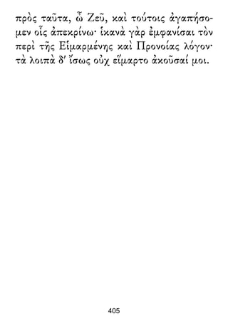 πρὸς ταῦτα, ὦ Ζεῦ, καὶ τούτοις ἀγαπήσο-
μεν οἷς ἀπεκρίνω· ἱκανὰ γὰρ ἐμφανίσαι τὸν
περὶ τῆς Εἱμαρμένης καὶ Προνοίας λόγον·
τὰ λοιπὰ δ' ἴσως οὐχ εἵμαρτο ἀκοῦσαί μοι.
405
 