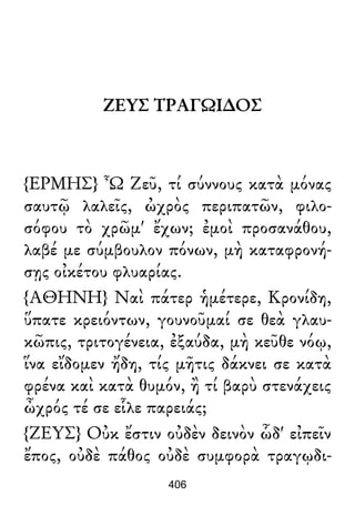 ΖΕΥΣ ΤΡΑΓΩΙ∆ΟΣ
{ΕΡΜΗΣ} Ὦ Ζεῦ, τί σύννους κατὰ μόνας
σαυτῷ λαλεῖς, ὠχρὸς περιπατῶν, φιλο-
σόφου τὸ χρῶμ' ἔχων; ἐμοὶ προσανάθου,
λαβέ με σύμβουλον πόνων, μὴ καταφρονή-
σῃς οἰκέτου φλυαρίας.
{ΑΘΗΝΗ} Ναὶ πάτερ ἡμέτερε, Κρονίδη,
ὕπατε κρειόντων, γουνοῦμαί σε θεὰ γλαυ-
κῶπις, τριτογένεια, ἐξαύδα, μὴ κεῦθε νόῳ,
ἵνα εἴδομεν ἤδη, τίς μῆτις δάκνει σε κατὰ
φρένα καὶ κατὰ θυμόν, ἢ τί βαρὺ στενάχεις
ὦχρός τέ σε εἷλε παρειάς;
{ΖΕΥΣ} Οὐκ ἔστιν οὐδὲν δεινὸν ὧδ' εἰπεῖν
ἔπος, οὐδὲ πάθος οὐδὲ συμφορὰ τραγῳδι-
406
 