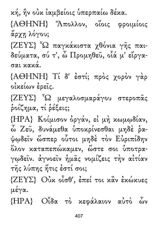 κή, ἣν οὐκ ἰαμβείοις ὑπερπαίω δέκα.
{ΑΘΗΝΗ} Ἄπολλον, οἵοις φροιμίοις
ἄρχῃ λόγου;
{ΖΕΥΣ} Ὦ παγκάκιστα χθόνια γῆς παι-
δεύματα, σύ τ', ὦ Προμηθεῦ, οἷά μ' εἴργα-
σαι κακά.
{ΑΘΗΝΗ} Τί δ' ἐστί; πρὸς χορὸν γὰρ
οἰκείων ἐρεῖς.
{ΖΕΥΣ} Ὦ μεγαλοσμαράγου στεροπᾶς
ῥοίζημα, τί ῥέξεις;
{ΗΡΑ} Κοίμισον ὀργάν, εἰ μὴ κωμῳδίαν,
ὦ Ζεῦ, δυνάμεθα ὑποκρίνεσθαι μηδὲ ῥα-
ψῳδεῖν ὥσπερ οὗτοι μηδὲ τὸν Εὐριπίδην
ὅλον καταπεπώκαμεν, ὥστε σοι ὑποτρα-
γῳδεῖν. ἀγνοεῖν ἡμᾶς νομίζεις τὴν αἰτίαν
τῆς λύπης ἥτις ἐστί σοι;
{ΖΕΥΣ} Οὐκ οἶσθ', ἐπεί τοι κἂν ἐκώκυες
μέγα.
{ΗΡΑ} Οἶδα τὸ κεφάλαιον αὐτὸ ὧν
407
 