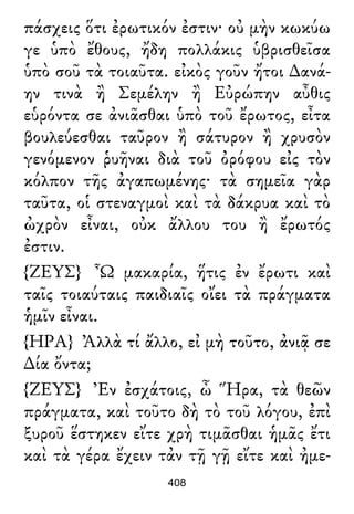 πάσχεις ὅτι ἐρωτικόν ἐστιν· οὐ μὴν κωκύω
γε ὑπὸ ἔθους, ἤδη πολλάκις ὑβρισθεῖσα
ὑπὸ σοῦ τὰ τοιαῦτα. εἰκὸς γοῦν ἤτοι ∆ανά-
ην τινὰ ἢ Σεμέλην ἢ Εὐρώπην αὖθις
εὑρόντα σε ἀνιᾶσθαι ὑπὸ τοῦ ἔρωτος, εἶτα
βουλεύεσθαι ταῦρον ἢ σάτυρον ἢ χρυσὸν
γενόμενον ῥυῆναι διὰ τοῦ ὀρόφου εἰς τὸν
κόλπον τῆς ἀγαπωμένης· τὰ σημεῖα γὰρ
ταῦτα, οἱ στεναγμοὶ καὶ τὰ δάκρυα καὶ τὸ
ὠχρὸν εἶναι, οὐκ ἄλλου του ἢ ἔρωτός
ἐστιν.
{ΖΕΥΣ} Ὦ μακαρία, ἥτις ἐν ἔρωτι καὶ
ταῖς τοιαύταις παιδιαῖς οἴει τὰ πράγματα
ἡμῖν εἶναι.
{ΗΡΑ} Ἀλλὰ τί ἄλλο, εἰ μὴ τοῦτο, ἀνιᾷ σε
∆ία ὄντα;
{ΖΕΥΣ} Ἐν ἐσχάτοις, ὦ Ἥρα, τὰ θεῶν
πράγματα, καὶ τοῦτο δὴ τὸ τοῦ λόγου, ἐπὶ
ξυροῦ ἕστηκεν εἴτε χρὴ τιμᾶσθαι ἡμᾶς ἔτι
καὶ τὰ γέρα ἔχειν τἀν τῇ γῇ εἴτε καὶ ἠμε-
408
 
