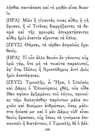 λῆσθαι παντάπασι καὶ τὸ μηδὲν εἶναι δοκε-
ῖν.
{ΗΡΑ} Μῶν ἢ γίγαντάς τινας αὖθις ἡ γῆ
ἔφυσεν, ἢ οἱ Τιτᾶνες διαρρήξαντες τὰ δε-
σμὰ καὶ τῆς φρουρᾶς ἐπικρατήσαντες
αὖθις ἡμῖν ἐναντία αἴρονται τὰ ὅπλα;
{ΖΕΥΣ} Θάρσει, τὰ νέρθεν ἀσφαλῶς ἔχει
θεοῖς.
{ΗΡΑ} Τί οὖν ἄλλο δεινὸν ἂν γένοιτο; οὐχ
ὁρῶ γάρ, ὅτε μὴ τὰ τοιαῦτα παραλυποῖ,
ἐφ' ὅτῳ Πῶλος ἢ Ἀριστόδημος ἀντὶ ∆ιὸς
ἡμῖν ἀναπέφηνας.
{ΖΕΥΣ} Τιμοκλῆς, ὦ Ἥρα, ὁ Στωϊκὸς
καὶ ∆ᾶμις ὁ Ἐπικούρειος χθές, οὐκ οἶδα
ὅθεν σφίσιν ἀρξαμένου τοῦ λόγου, προνοί-
ας πέρι διελεγέσθην παρόντων μάλα συ-
χνῶν καὶ δοκίμων ἀνθρώπων, ὅπερ μάλι-
στα ἠνίασέ με· καὶ ὁ μὲν ∆ᾶμις οὐδ' εἶναι
θεοὺς ἔφασκεν, οὐχ ὅπως τὰ γινόμενα ἐπι-
σκοπεῖν ἢ διατάττειν, ὁ Τιμοκλῆς δὲ ὁ βέλ-
409
 