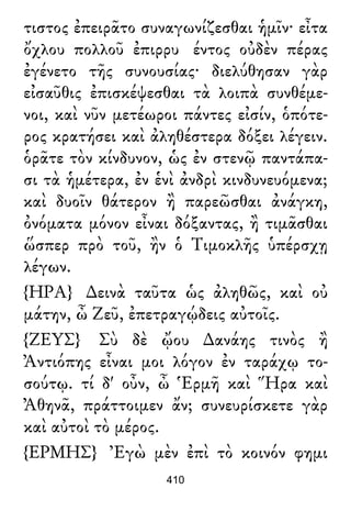 τιστος ἐπειρᾶτο συναγωνίζεσθαι ἡμῖν· εἶτα
ὄχλου πολλοῦ ἐπιρρυ έντος οὐδὲν πέρας
ἐγένετο τῆς συνουσίας· διελύθησαν γὰρ
εἰσαῦθις ἐπισκέψεσθαι τὰ λοιπὰ συνθέμε-
νοι, καὶ νῦν μετέωροι πάντες εἰσίν, ὁπότε-
ρος κρατήσει καὶ ἀληθέστερα δόξει λέγειν.
ὁρᾶτε τὸν κίνδυνον, ὡς ἐν στενῷ παντάπα-
σι τὰ ἡμέτερα, ἐν ἑνὶ ἀνδρὶ κινδυνευόμενα;
καὶ δυοῖν θάτερον ἢ παρεῶσθαι ἀνάγκη,
ὀνόματα μόνον εἶναι δόξαντας, ἢ τιμᾶσθαι
ὥσπερ πρὸ τοῦ, ἢν ὁ Τιμοκλῆς ὑπέρσχῃ
λέγων.
{ΗΡΑ} ∆εινὰ ταῦτα ὡς ἀληθῶς, καὶ οὐ
μάτην, ὦ Ζεῦ, ἐπετραγῴδεις αὐτοῖς.
{ΖΕΥΣ} Σὺ δὲ ᾤου ∆ανάης τινὸς ἢ
Ἀντιόπης εἶναι μοι λόγον ἐν ταράχῳ το-
σούτῳ. τί δ' οὖν, ὦ Ἑρμῆ καὶ Ἥρα καὶ
Ἀθηνᾶ, πράττοιμεν ἄν; συνευρίσκετε γὰρ
καὶ αὐτοὶ τὸ μέρος.
{ΕΡΜΗΣ} Ἐγὼ μὲν ἐπὶ τὸ κοινόν φημι
410
 