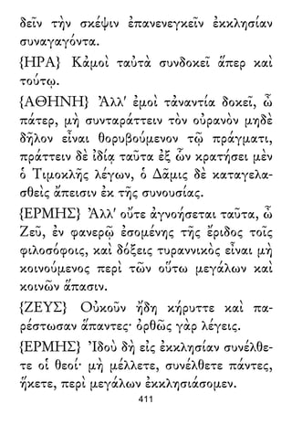δεῖν τὴν σκέψιν ἐπανενεγκεῖν ἐκκλησίαν
συναγαγόντα.
{ΗΡΑ} Κἀμοὶ ταὐτὰ συνδοκεῖ ἅπερ καὶ
τούτῳ.
{ΑΘΗΝΗ} Ἀλλ' ἐμοὶ τἀναντία δοκεῖ, ὦ
πάτερ, μὴ συνταράττειν τὸν οὐρανὸν μηδὲ
δῆλον εἶναι θορυβούμενον τῷ πράγματι,
πράττειν δὲ ἰδίᾳ ταῦτα ἐξ ὧν κρατήσει μὲν
ὁ Τιμοκλῆς λέγων, ὁ ∆ᾶμις δὲ καταγελα-
σθεὶς ἄπεισιν ἐκ τῆς συνουσίας.
{ΕΡΜΗΣ} Ἀλλ' οὔτε ἀγνοήσεται ταῦτα, ὦ
Ζεῦ, ἐν φανερῷ ἐσομένης τῆς ἔριδος τοῖς
φιλοσόφοις, καὶ δόξεις τυραννικὸς εἶναι μὴ
κοινούμενος περὶ τῶν οὕτω μεγάλων καὶ
κοινῶν ἅπασιν.
{ΖΕΥΣ} Οὐκοῦν ἤδη κήρυττε καὶ πα-
ρέστωσαν ἅπαντες· ὀρθῶς γὰρ λέγεις.
{ΕΡΜΗΣ} Ἰδοὺ δὴ εἰς ἐκκλησίαν συνέλθε-
τε οἱ θεοί· μὴ μέλλετε, συνέλθετε πάντες,
ἥκετε, περὶ μεγάλων ἐκκλησιάσομεν.
411
 