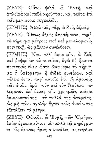 {ΖΕΥΣ} Οὕτω ψιλά, ὦ Ἑρμῆ, καὶ
ἁπλοϊκὰ καὶ πεζὰ κηρύττεις, καὶ ταῦτα ἐπὶ
τοῖς μεγίστοις συγκαλῶν;
{ΕΡΜΗΣ} Ἀλλὰ πῶς γάρ, ὦ Ζεῦ, ἀξιοῖς;
{ΖΕΥΣ} Ὅπως ἀξιῶ; ἀποσέμνυνε, φημί,
τὸ κήρυγμα μέτροις τισὶ καὶ μεγαλοφωνίᾳ
ποιητικῇ, ὡς μᾶλλον συνέλθοιεν.
{ΕΡΜΗΣ} Ναί. ἀλλ' ἐποποιῶν, ὦ Ζεῦ,
καὶ ῥαψῳδῶν τὰ τοιαῦτα, ἐγὼ δὲ ἥκιστα
ποιητικός εἰμι· ὥστε διαφθερῶ τὸ κήρυγ-
μα ἢ ὑπέρμετρα ἢ ἐνδεᾶ συνείρων, καὶ
γέλως ἔσται παρ' αὐτοῖς ἐπὶ τῇ ἀμουσίᾳ
τῶν ἐπῶν· ὁρῶ γοῦν καὶ τὸν Ἀπόλλω γε-
λώμενον ἐπ' ἐνίοις τῶν χρησμῶν, καίτοι
ἐπικρυπτούσης τὰ πολλὰ τῆς ἀσαφείας,
ὡς μὴ πάνυ σχολὴν ἄγειν τοὺς ἀκούοντας
ἐξετάζειν τὰ μέτρα.
{ΖΕΥΣ} Οὐκοῦν, ὦ Ἑρμῆ, τῶν Ὁμήρου
ἐπῶν ἐγκαταμίγνυε τὰ πολλὰ τῷ κηρύγμα-
τι, οἷς ἐκεῖνος ἡμᾶς συνεκάλει· μεμνῆσθαι
412
 