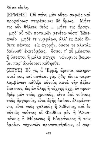 δέ σε εἰκός.
{ΕΡΜΗΣ} Οὐ πάνυ μὲν οὕτω σαφῶς καὶ
προχείρως· πειράσομαι δὲ ὅμως. Μήτε
τις οὖν θήλεια θεὸς ... μήτε τις ἄρσην,
μηδ' αὖ τῶν ποταμῶν μενέτω νόσφ' Ὠκε-
ανοῖο μηδέ τε νυμφάων, ἀλλ' ἐς ∆ιὸς ἔλ-
θετε πάντες εἰς ἀγορήν, ὅσσοι τε κλυτὰς
δαίνυσθ' ἑκατόμβας, ὅσσοι τ' αὖ μέσατοι
ἢ ὕστατοι ἢ μάλα πάγχυ νώνυμνοι βωμο-
ῖσι παρ' ἀκνίσοισι κάθησθε.
{ΖΕΥΣ} Εὖ γε, ὦ Ἑρμῆ, ἄριστα κεκήρυ-
κταί σοι, καὶ συνίασι γὰρ ἤδη· ὥστε παρα-
λαμβάνων κάθιζε αὐτοὺς κατὰ τὴν ἀξίαν
ἕκαστον, ὡς ἂν ὕλης ἢ τέχνης ἔχῃ, ἐν προε-
δρίᾳ μὲν τοὺς χρυσοῦς, εἶτα ἐπὶ τούτοις
τοὺς ἀργυροῦς, εἶτα ἑξῆς ὁπόσοι ἐλεφάντι-
νοι, εἶτα τοὺς χαλκοῦς ἢ λιθίνους, καὶ ἐν
αὐτοῖς τούτοις οἱ Φειδίου μὲν ἢ Ἀλκα-
μένους ἢ Μύρωνος ἢ Εὐφράνορος ἢ τῶν
ὁμοίων τεχνιτῶν προτετιμήσθων, οἱ συρ-
413
 