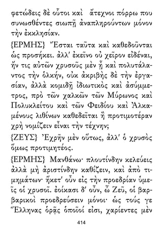 φετώδεις δὲ οὗτοι καὶ ἄτεχνοι πόρρω που
συνωσθέντες σιωπῇ ἀναπληρούντων μόνον
τὴν ἐκκλησίαν.
{ΕΡΜΗΣ} Ἔσται ταῦτα καὶ καθεδοῦνται
ὡς προσήκει. ἀλλ' ἐκεῖνο οὐ χεῖρον εἰδέναι,
ἤν τις αὐτῶν χρυσοῦς μὲν ᾖ καὶ πολυτάλα-
ντος τὴν ὁλκήν, οὐκ ἀκριβὴς δὲ τὴν ἐργα-
σίαν, ἀλλὰ κομιδῇ ἰδιωτικὸς καὶ ἀσύμμε-
τρος, πρὸ τῶν χαλκῶν τῶν Μύρωνος καὶ
Πολυκλείτου καὶ τῶν Φειδίου καὶ Ἀλκα-
μένους λιθίνων καθεδεῖται ἢ προτιμοτέραν
χρὴ νομίζειν εἶναι τὴν τέχνην;
{ΖΕΥΣ} Ἐχρῆν μὲν οὕτως, ἀλλ' ὁ χρυσὸς
ὅμως προτιμητέος.
{ΕΡΜΗΣ} Μανθάνω· πλουτίνδην κελεύεις
ἀλλὰ μὴ ἀριστίνδην καθίζειν, καὶ ἀπὸ τι-
μημάτων· ἥκετ' οὖν εἰς τὴν προεδρίαν ὑμε-
ῖς οἱ χρυσοῖ. ἐοίκασι δ' οὖν, ὦ Ζεῦ, οἱ βαρ-
βαρικοὶ προεδρεύσειν μόνοι· ὡς τούς γε
Ἕλληνας ὁρᾷς ὁποῖοί εἰσι, χαρίεντες μὲν
414
 