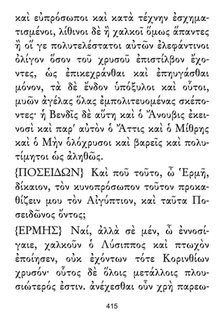 καὶ εὐπρόσωποι καὶ κατὰ τέχνην ἐσχημα-
τισμένοι, λίθινοι δὲ ἢ χαλκοῖ ὅμως ἅπαντες
ἢ οἵ γε πολυτελέστατοι αὐτῶν ἐλεφάντινοι
ὀλίγον ὅσον τοῦ χρυσοῦ ἐπιστίλβον ἔχο-
ντες, ὡς ἐπικεχράνθαι καὶ ἐπηυγάσθαι
μόνον, τὰ δὲ ἔνδον ὑπόξυλοι καὶ οὗτοι,
μυῶν ἀγέλας ὅλας ἐμπολιτευομένας σκέπο-
ντες· ἡ Βενδῖς δὲ αὕτη καὶ ὁ Ἄνουβις ἐκει-
νοσὶ καὶ παρ' αὐτὸν ὁ Ἄττις καὶ ὁ Μίθρης
καὶ ὁ Μὴν ὁλόχρυσοι καὶ βαρεῖς καὶ πολυ-
τίμητοι ὡς ἀληθῶς.
{ΠΟΣΕΙ∆ΩΝ} Καὶ ποῦ τοῦτο, ὦ Ἑρμῆ,
δίκαιον, τὸν κυνοπρόσωπον τοῦτον προκα-
θίζειν μου τὸν Αἰγύπτιον, καὶ ταῦτα Πο-
σειδῶνος ὄντος;
{ΕΡΜΗΣ} Ναί, ἀλλὰ σὲ μέν, ὦ ἐννοσί-
γαιε, χαλκοῦν ὁ Λύσιππος καὶ πτωχὸν
ἐποίησεν, οὐκ ἐχόντων τότε Κορινθίων
χρυσόν· οὗτος δὲ ὅλοις μετάλλοις πλου-
σιώτερός ἐστιν. ἀνέχεσθαι οὖν χρὴ παρεω-
415
 