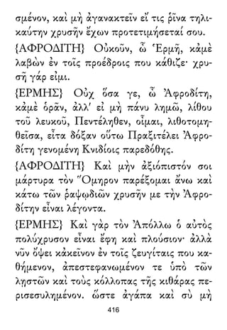 σμένον, καὶ μὴ ἀγανακτεῖν εἴ τις ῥῖνα τηλι-
καύτην χρυσῆν ἔχων προτετιμήσεταί σου.
{ΑΦΡΟ∆ΙΤΗ} Οὐκοῦν, ὦ Ἑρμῆ, κἀμὲ
λαβὼν ἐν τοῖς προέδροις που κάθιζε· χρυ-
σῆ γάρ εἰμι.
{ΕΡΜΗΣ} Οὐχ ὅσα γε, ὦ Ἀφροδίτη,
κἀμὲ ὁρᾶν, ἀλλ' εἰ μὴ πάνυ λημῶ, λίθου
τοῦ λευκοῦ, Πεντέληθεν, οἶμαι, λιθοτομη-
θεῖσα, εἶτα δόξαν οὕτω Πραξιτέλει Ἀφρο-
δίτη γενομένη Κνιδίοις παρεδόθης.
{ΑΦΡΟ∆ΙΤΗ} Καὶ μὴν ἀξιόπιστόν σοι
μάρτυρα τὸν Ὅμηρον παρέξομαι ἄνω καὶ
κάτω τῶν ῥαψῳδιῶν χρυσῆν με τὴν Ἀφρο-
δίτην εἶναι λέγοντα.
{ΕΡΜΗΣ} Καὶ γὰρ τὸν Ἀπόλλω ὁ αὐτὸς
πολύχρυσον εἶναι ἔφη καὶ πλούσιον· ἀλλὰ
νῦν ὄψει κἀκεῖνον ἐν τοῖς ζευγίταις που κα-
θήμενον, ἀπεστεφανωμένον τε ὑπὸ τῶν
λῃστῶν καὶ τοὺς κόλλοπας τῆς κιθάρας πε-
ρισεσυλημένον. ὥστε ἀγάπα καὶ σὺ μὴ
416
 