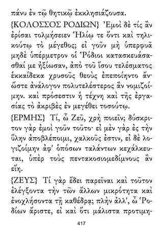 πάνυ ἐν τῷ θητικῷ ἐκκλησιάζουσα.
{ΚΟΛΟΣΣΟΣ ΡΟ∆ΙΩΝ} Ἐμοὶ δὲ τίς ἂν
ἐρίσαι τολμήσειεν Ἡλίῳ τε ὄντι καὶ τηλι-
κούτῳ τὸ μέγεθος; εἰ γοῦν μὴ ὑπερφυᾶ
μηδὲ ὑπέρμετρον οἱ Ῥόδιοι κατασκευάσα-
σθαί με ἠξίωσαν, ἀπὸ τοῦ ἴσου τελέσματος
ἑκκαίδεκα χρυσοῦς θεοὺς ἐπεποίηντο ἄν·
ὥστε ἀνάλογον πολυτελέστερος ἂν νομιζοί-
μην. καὶ πρόσεστιν ἡ τέχνη καὶ τῆς ἐργα-
σίας τὸ ἀκριβὲς ἐν μεγέθει τοσούτῳ.
{ΕΡΜΗΣ} Τί, ὦ Ζεῦ, χρὴ ποιεῖν; δύσκρι-
τον γὰρ ἐμοὶ γοῦν τοῦτο· εἰ μὲν γὰρ ἐς τὴν
ὕλην ἀποβλέποιμι, χαλκοῦς ἐστιν, εἰ δὲ λο-
γιζοίμην ἀφ' ὁπόσων ταλάντων κεχάλκευ-
ται, ὑπὲρ τοὺς πεντακοσιομεδίμνους ἂν
εἴη.
{ΖΕΥΣ} Τί γὰρ ἔδει παρεῖναι καὶ τοῦτον
ἐλέγξοντα τὴν τῶν ἄλλων μικρότητα καὶ
ἐνοχλήσοντα τῇ καθέδρᾳ; πλὴν ἀλλ', ὦ Ῥο-
δίων ἄριστε, εἰ καὶ ὅτι μάλιστα προτιμη-
417
 