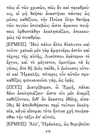 τέος εἶ τῶν χρυσῶν, πῶς ἂν καὶ προεδρεύ-
οις, εἰ μὴ δεήσει ἀναστῆναι πάντας ὡς
μόνος καθέζοιο, τὴν Πνύκα ὅλην θατέρᾳ
τῶν πυγῶν ἐπιλαβών; ὥστε ἄμεινον ποιή-
σεις ὀρθοστάδην ἐκκλησιάζων, ἐπικεκυ-
φὼς τῷ συνεδρίῳ.
{ΕΡΜΗΣ} Ἰδοὺ πάλιν ἄλλο δύσλυτον καὶ
τοῦτο· χαλκῶ μὲν γὰρ ἀμφοτέρω ἐστὸν καὶ
τέχνης τῆς αὐτῆς, Λυσίππου ἑκάτερον τὸ
ἔργον, καὶ τὸ μέγιστον, ὁμοτίμω τὰ ἐς
γένος, ἅτε δὴ ∆ιὸς παῖδε, ὁ ∆ιόνυσος οὑτο-
σὶ καὶ Ἡρακλῆς. πότερος οὖν αὐτῶν προ-
καθίζει; φιλονεικοῦσι γάρ, ὡς ὁρᾷς.
{ΖΕΥΣ} ∆ιατρίβομεν, ὦ Ἑρμῆ, πάλαι
δέον ἐκκλησιάζειν· ὥστε νῦν μὲν ἀναμὶξ
καθιζόντων, ἔνθ' ἂν ἕκαστος ἐθέλῃ, εἰσα-
ῦθις δὲ ἀποδοθήσεται περὶ τούτων ἐκκλη-
σία, κἀγὼ εἴσομαι τότε ἥντινα χρὴ ποιήσα-
σθαι τὴν τάξιν ἐπ' αὐτοῖς.
{ΕΡΜΗΣ} Ἀλλ', Ἡράκλεις, ὡς θορυβοῦσι
418
 