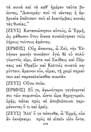 τὰ κοινὰ καὶ τὰ καθ' ἡμέραν ταῦτα βο-
ῶντες, “∆ιανομάς· ποῦ τὸ νέκταρ; ἡ ἀμ-
βροσία ἐπέλιπεν· ποῦ αἱ ἑκατόμβαι; κοινὰς
τὰς θυσίας.”
{ΖΕΥΣ} Κατασιώπησον αὐτούς, ὦ Ἑρμῆ,
ὡς μάθωσιν ὅτου ἕνεκα συνελέγησαν τοὺς
λήρους τούτους ἀφέντες.
{ΕΡΜΗΣ} Οὐχ ἅπαντες, ὦ Ζεῦ, τὴν Ἑλ-
λήνων φωνὴν συνιᾶσιν· ἐγὼ δὲ οὐ πολύ-
γλωττός εἰμι, ὥστε καὶ Σκύθαις καὶ Πέρ-
σαις καὶ Θρᾳξὶν καὶ Κελτοῖς συνετὰ κη-
ρύττειν. ἄμεινον οὖν, οἶμαι, τῇ χειρὶ σημαί-
νειν καὶ παρακελεύεσθαι σιωπᾶν.
{ΖΕΥΣ} Οὕτω ποίει.
{ΕΡΜΗΣ} Εὖ γε, ἀφωνότεροι γεγένηνταί
σοι τῶν σοφιστῶν. ὥστε ὥρα δημηγορεῖν.
ὁρᾷς; πάλαι πρὸς σὲ ἀποβλέπουσι περι-
μένοντες ὅ τι καὶ ἐρεῖς.
{ΖΕΥΣ} Ἀλλ' ὅ γε πέπονθα, ὦ Ἑρμῆ, οὐκ
ἂν ὀκνήσαιμι πρὸς σὲ εἰπεῖν υἱὸν ὄντα.
419
 