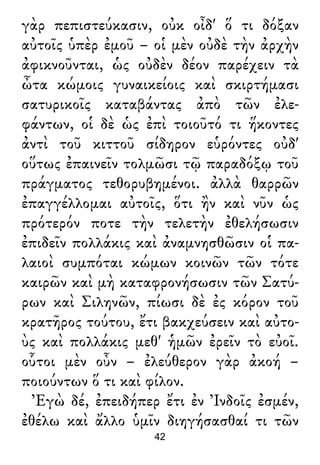 γὰρ πεπιστεύκασιν, οὐκ οἶδ' ὅ τι δόξαν
αὐτοῖς ὑπὲρ ἐμοῦ – οἱ μὲν οὐδὲ τὴν ἀρχὴν
ἀφικνοῦνται, ὡς οὐδὲν δέον παρέχειν τὰ
ὦτα κώμοις γυναικείοις καὶ σκιρτήμασι
σατυρικοῖς καταβάντας ἀπὸ τῶν ἐλε-
φάντων, οἱ δὲ ὡς ἐπὶ τοιοῦτό τι ἥκοντες
ἀντὶ τοῦ κιττοῦ σίδηρον εὑρόντες οὐδ'
οὕτως ἐπαινεῖν τολμῶσι τῷ παραδόξῳ τοῦ
πράγματος τεθορυβημένοι. ἀλλὰ θαρρῶν
ἐπαγγέλλομαι αὐτοῖς, ὅτι ἢν καὶ νῦν ὡς
πρότερόν ποτε τὴν τελετὴν ἐθελήσωσιν
ἐπιδεῖν πολλάκις καὶ ἀναμνησθῶσιν οἱ πα-
λαιοὶ συμπόται κώμων κοινῶν τῶν τότε
καιρῶν καὶ μὴ καταφρονήσωσιν τῶν Σατύ-
ρων καὶ Σιληνῶν, πίωσι δὲ ἐς κόρον τοῦ
κρατῆρος τούτου, ἔτι βακχεύσειν καὶ αὐτο-
ὺς καὶ πολλάκις μεθ' ἡμῶν ἐρεῖν τὸ εὐοῖ.
οὗτοι μὲν οὖν – ἐλεύθερον γὰρ ἀκοή –
ποιούντων ὅ τι καὶ φίλον.
Ἐγὼ δέ, ἐπειδήπερ ἔτι ἐν Ἰνδοῖς ἐσμέν,
ἐθέλω καὶ ἄλλο ὑμῖν διηγήσασθαί τι τῶν
42
 