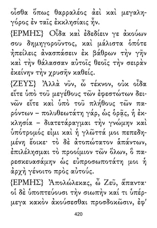 οἶσθα ὅπως θαρραλέος ἀεὶ καὶ μεγαλη-
γόρος ἐν ταῖς ἐκκλησίαις ἦν.
{ΕΡΜΗΣ} Οἶδα καὶ ἐδεδίειν γε ἀκούων
σου δημηγοροῦντος, καὶ μάλιστα ὁπότε
ἠπείλεις ἀνασπάσειν ἐκ βάθρων τὴν γῆν
καὶ τὴν θάλασσαν αὐτοῖς θεοῖς τὴν σειρὰν
ἐκείνην τὴν χρυσῆν καθείς.
{ΖΕΥΣ} Ἀλλὰ νῦν, ὦ τέκνον, οὐκ οἶδα
εἴτε ὑπὸ τοῦ μεγέθους τῶν ἐφεστώτων δει-
νῶν εἴτε καὶ ὑπὸ τοῦ πλήθους τῶν πα-
ρόντων – πολυθεωτάτη γάρ, ὡς ὁρᾷς, ἡ ἐκ-
κλησία – διατετάραγμαι τὴν γνώμην καὶ
ὑπότρομός εἰμι καὶ ἡ γλῶττά μοι πεπεδη-
μένη ἔοικε· τὸ δὲ ἀτοπώτατον ἁπάντων,
ἐπιλέλησμαι τὸ προοίμιον τῶν ὅλων, ὃ πα-
ρεσκευασάμην ὡς εὐπροσωποτάτη μοι ἡ
ἀρχὴ γένοιτο πρὸς αὐτούς.
{ΕΡΜΗΣ} Ἀπολώλεκας, ὦ Ζεῦ, ἅπαντα·
οἱ δὲ ὑποπτεύουσι τὴν σιωπὴν καί τι ὑπέρ-
μεγα κακὸν ἀκούσεσθαι προσδοκῶσιν, ἐφ'
420
 