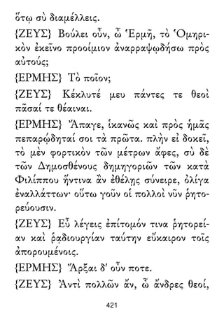 ὅτῳ σὺ διαμέλλεις.
{ΖΕΥΣ} Βούλει οὖν, ὦ Ἑρμῆ, τὸ Ὁμηρι-
κὸν ἐκεῖνο προοίμιον ἀναρραψῳδήσω πρὸς
αὐτούς;
{ΕΡΜΗΣ} Τὸ ποῖον;
{ΖΕΥΣ} Κέκλυτέ μευ πάντες τε θεοὶ
πᾶσαί τε θέαιναι.
{ΕΡΜΗΣ} Ἄπαγε, ἱκανῶς καὶ πρὸς ἡμᾶς
πεπαρῴδηταί σοι τὰ πρῶτα. πλὴν εἰ δοκεῖ,
τὸ μὲν φορτικὸν τῶν μέτρων ἄφες, σὺ δὲ
τῶν ∆ημοσθένους δημηγοριῶν τῶν κατὰ
Φιλίππου ἥντινα ἂν ἐθέλῃς σύνειρε, ὀλίγα
ἐναλλάττων· οὕτω γοῦν οἱ πολλοὶ νῦν ῥητο-
ρεύουσιν.
{ΖΕΥΣ} Εὖ λέγεις ἐπίτομόν τινα ῥητορεί-
αν καὶ ῥᾳδιουργίαν ταύτην εὔκαιρον τοῖς
ἀπορουμένοις.
{ΕΡΜΗΣ} Ἄρξαι δ' οὖν ποτε.
{ΖΕΥΣ} Ἀντὶ πολλῶν ἄν, ὦ ἄνδρες θεοί,
421
 