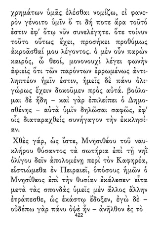 χρημάτων ὑμᾶς ἑλέσθαι νομίζω, εἰ φανε-
ρὸν γένοιτο ὑμῖν ὅ τι δή ποτε ἄρα τοῦτό
ἐστιν ἐφ' ὅτῳ νῦν συνελέγητε. ὅτε τοίνυν
τοῦτο οὕτως ἔχει, προσήκει προθύμως
ἀκροᾶσθαί μου λέγοντος. ὁ μὲν οὖν παρὼν
καιρός, ὦ θεοί, μονονουχὶ λέγει φωνὴν
ἀφιεὶς ὅτι τῶν παρόντων ἐρρωμένως ἀντι-
ληπτέον ἡμῖν ἐστιν, ἡμεῖς δὲ πάνυ ὀλι-
γώρως ἔχειν δοκοῦμεν πρὸς αὐτά. βούλο-
μαι δὲ ἤδη – καὶ γὰρ ἐπιλείπει ὁ ∆ημο-
σθένης – αὐτὰ ὑμῖν δηλῶσαι σαφῶς, ἐφ'
οἷς διαταραχθεὶς συνήγαγον τὴν ἐκκλησί-
αν.
Χθὲς γάρ, ὡς ἴστε, Μνησιθέου τοῦ ναυ-
κλήρου θύσαντος τὰ σωτήρια ἐπὶ τῇ νηῒ
ὀλίγου δεῖν ἀπολομένῃ περὶ τὸν Καφηρέα,
εἱστιώμεθα ἐν Πειραιεῖ, ὁπόσους ἡμῶν ὁ
Μνησίθεος ἐπὶ τὴν θυσίαν ἐκάλεσεν· εἶτα
μετὰ τὰς σπονδὰς ὑμεῖς μὲν ἄλλος ἄλλην
ἐτράπεσθε, ὡς ἑκάστῳ ἔδοξεν, ἐγὼ δὲ –
οὐδέπω γὰρ πάνυ ὀψὲ ἦν – ἀνῆλθον ἐς τὸ
422
 