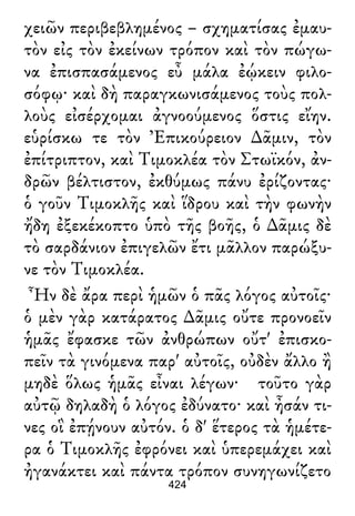 χειῶν περιβεβλημένος – σχηματίσας ἐμαυ-
τὸν εἰς τὸν ἐκείνων τρόπον καὶ τὸν πώγω-
να ἐπισπασάμενος εὖ μάλα ἐῴκειν φιλο-
σόφῳ· καὶ δὴ παραγκωνισάμενος τοὺς πολ-
λοὺς εἰσέρχομαι ἀγνοούμενος ὅστις εἴην.
εὑρίσκω τε τὸν Ἐπικούρειον ∆ᾶμιν, τὸν
ἐπίτριπτον, καὶ Τιμοκλέα τὸν Στωϊκόν, ἀν-
δρῶν βέλτιστον, ἐκθύμως πάνυ ἐρίζοντας·
ὁ γοῦν Τιμοκλῆς καὶ ἵδρου καὶ τὴν φωνὴν
ἤδη ἐξεκέκοπτο ὑπὸ τῆς βοῆς, ὁ ∆ᾶμις δὲ
τὸ σαρδάνιον ἐπιγελῶν ἔτι μᾶλλον παρώξυ-
νε τὸν Τιμοκλέα.
Ἦν δὲ ἄρα περὶ ἡμῶν ὁ πᾶς λόγος αὐτοῖς·
ὁ μὲν γὰρ κατάρατος ∆ᾶμις οὔτε προνοεῖν
ἡμᾶς ἔφασκε τῶν ἀνθρώπων οὔτ' ἐπισκο-
πεῖν τὰ γινόμενα παρ' αὐτοῖς, οὐδὲν ἄλλο ἢ
μηδὲ ὅλως ἡμᾶς εἶναι λέγων· τοῦτο γὰρ
αὐτῷ δηλαδὴ ὁ λόγος ἐδύνατο· καὶ ἦσάν τι-
νες οἳ ἐπῄνουν αὐτόν. ὁ δ' ἕτερος τὰ ἡμέτε-
ρα ὁ Τιμοκλῆς ἐφρόνει καὶ ὑπερεμάχει καὶ
ἠγανάκτει καὶ πάντα τρόπον συνηγωνίζετο
424
 