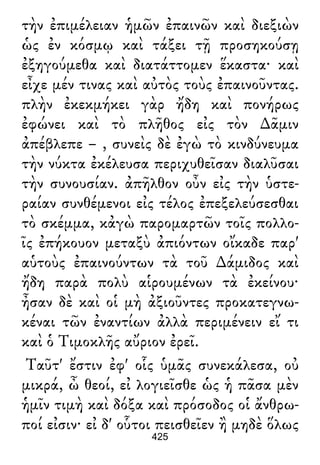 τὴν ἐπιμέλειαν ἡμῶν ἐπαινῶν καὶ διεξιὼν
ὡς ἐν κόσμῳ καὶ τάξει τῇ προσηκούσῃ
ἐξηγούμεθα καὶ διατάττομεν ἕκαστα· καὶ
εἶχε μέν τινας καὶ αὐτὸς τοὺς ἐπαινοῦντας.
πλὴν ἐκεκμήκει γὰρ ἤδη καὶ πονήρως
ἐφώνει καὶ τὸ πλῆθος εἰς τὸν ∆ᾶμιν
ἀπέβλεπε – , συνεὶς δὲ ἐγὼ τὸ κινδύνευμα
τὴν νύκτα ἐκέλευσα περιχυθεῖσαν διαλῦσαι
τὴν συνουσίαν. ἀπῆλθον οὖν εἰς τὴν ὑστε-
ραίαν συνθέμενοι εἰς τέλος ἐπεξελεύσεσθαι
τὸ σκέμμα, κἀγὼ παρομαρτῶν τοῖς πολλο-
ῖς ἐπήκουον μεταξὺ ἀπιόντων οἴκαδε παρ'
αὑτοὺς ἐπαινούντων τὰ τοῦ ∆άμιδος καὶ
ἤδη παρὰ πολὺ αἱρουμένων τὰ ἐκείνου·
ἦσαν δὲ καὶ οἱ μὴ ἀξιοῦντες προκατεγνω-
κέναι τῶν ἐναντίων ἀλλὰ περιμένειν εἴ τι
καὶ ὁ Τιμοκλῆς αὔριον ἐρεῖ.
Ταῦτ' ἔστιν ἐφ' οἷς ὑμᾶς συνεκάλεσα, οὐ
μικρά, ὦ θεοί, εἰ λογιεῖσθε ὡς ἡ πᾶσα μὲν
ἡμῖν τιμὴ καὶ δόξα καὶ πρόσοδος οἱ ἄνθρω-
ποί εἰσιν· εἰ δ' οὗτοι πεισθεῖεν ἢ μηδὲ ὅλως
425
 