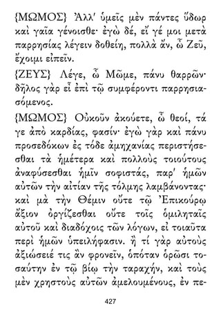 {ΜΩΜΟΣ} Ἀλλ' ὑμεῖς μὲν πάντες ὕδωρ
καὶ γαῖα γένοισθε· ἐγὼ δέ, εἴ γέ μοι μετὰ
παρρησίας λέγειν δοθείη, πολλὰ ἄν, ὦ Ζεῦ,
ἔχοιμι εἰπεῖν.
{ΖΕΥΣ} Λέγε, ὦ Μῶμε, πάνυ θαρρῶν·
δῆλος γὰρ εἶ ἐπὶ τῷ συμφέροντι παρρησια-
σόμενος.
{ΜΩΜΟΣ} Οὐκοῦν ἀκούετε, ὦ θεοί, τά
γε ἀπὸ καρδίας, φασίν· ἐγὼ γὰρ καὶ πάνυ
προσεδόκων ἐς τόδε ἀμηχανίας περιστήσε-
σθαι τὰ ἡμέτερα καὶ πολλοὺς τοιούτους
ἀναφύσεσθαι ἡμῖν σοφιστάς, παρ' ἡμῶν
αὐτῶν τὴν αἰτίαν τῆς τόλμης λαμβάνοντας·
καὶ μὰ τὴν Θέμιν οὔτε τῷ Ἐπικούρῳ
ἄξιον ὀργίζεσθαι οὔτε τοῖς ὁμιληταῖς
αὐτοῦ καὶ διαδόχοις τῶν λόγων, εἰ τοιαῦτα
περὶ ἡμῶν ὑπειλήφασιν. ἢ τί γὰρ αὐτοὺς
ἀξιώσειέ τις ἂν φρονεῖν, ὁπόταν ὁρῶσι το-
σαύτην ἐν τῷ βίῳ τὴν ταραχήν, καὶ τοὺς
μὲν χρηστοὺς αὐτῶν ἀμελουμένους, ἐν πε-
427
 