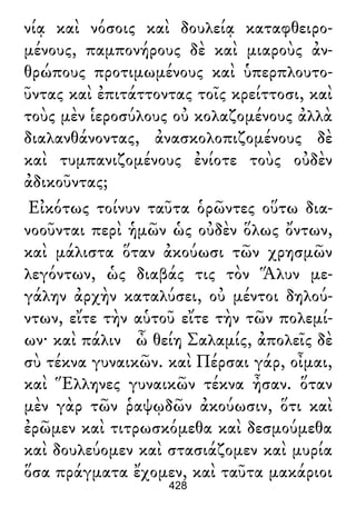 νίᾳ καὶ νόσοις καὶ δουλείᾳ καταφθειρο-
μένους, παμπονήρους δὲ καὶ μιαροὺς ἀν-
θρώπους προτιμωμένους καὶ ὑπερπλουτο-
ῦντας καὶ ἐπιτάττοντας τοῖς κρείττοσι, καὶ
τοὺς μὲν ἱεροσύλους οὐ κολαζομένους ἀλλὰ
διαλανθάνοντας, ἀνασκολοπιζομένους δὲ
καὶ τυμπανιζομένους ἐνίοτε τοὺς οὐδὲν
ἀδικοῦντας;
Εἰκότως τοίνυν ταῦτα ὁρῶντες οὕτω δια-
νοοῦνται περὶ ἡμῶν ὡς οὐδὲν ὅλως ὄντων,
καὶ μάλιστα ὅταν ἀκούωσι τῶν χρησμῶν
λεγόντων, ὡς διαβάς τις τὸν Ἅλυν με-
γάλην ἀρχὴν καταλύσει, οὐ μέντοι δηλού-
ντων, εἴτε τὴν αὑτοῦ εἴτε τὴν τῶν πολεμί-
ων· καὶ πάλιν ὦ θείη Σαλαμίς, ἀπολεῖς δὲ
σὺ τέκνα γυναικῶν. καὶ Πέρσαι γάρ, οἶμαι,
καὶ Ἕλληνες γυναικῶν τέκνα ἦσαν. ὅταν
μὲν γὰρ τῶν ῥαψῳδῶν ἀκούωσιν, ὅτι καὶ
ἐρῶμεν καὶ τιτρωσκόμεθα καὶ δεσμούμεθα
καὶ δουλεύομεν καὶ στασιάζομεν καὶ μυρία
ὅσα πράγματα ἔχομεν, καὶ ταῦτα μακάριοι
428
 