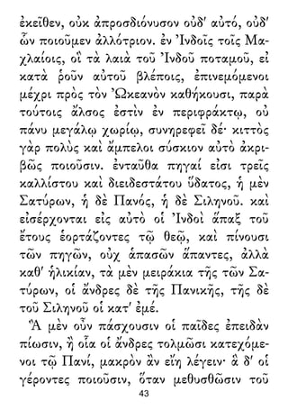 ἐκεῖθεν, οὐκ ἀπροσδιόνυσον οὐδ' αὐτό, οὐδ'
ὧν ποιοῦμεν ἀλλότριον. ἐν Ἰνδοῖς τοῖς Μα-
χλαίοις, οἳ τὰ λαιὰ τοῦ Ἰνδοῦ ποταμοῦ, εἰ
κατὰ ῥοῦν αὐτοῦ βλέποις, ἐπινεμόμενοι
μέχρι πρὸς τὸν Ὠκεανὸν καθήκουσι, παρὰ
τούτοις ἄλσος ἐστὶν ἐν περιφράκτῳ, οὐ
πάνυ μεγάλῳ χωρίῳ, συνηρεφεῖ δέ· κιττὸς
γὰρ πολὺς καὶ ἄμπελοι σύσκιον αὐτὸ ἀκρι-
βῶς ποιοῦσιν. ἐνταῦθα πηγαί εἰσι τρεῖς
καλλίστου καὶ διειδεστάτου ὕδατος, ἡ μὲν
Σατύρων, ἡ δὲ Πανός, ἡ δὲ Σιληνοῦ. καὶ
εἰσέρχονται εἰς αὐτὸ οἱ Ἰνδοὶ ἅπαξ τοῦ
ἔτους ἑορτάζοντες τῷ θεῷ, καὶ πίνουσι
τῶν πηγῶν, οὐχ ἁπασῶν ἅπαντες, ἀλλὰ
καθ' ἡλικίαν, τὰ μὲν μειράκια τῆς τῶν Σα-
τύρων, οἱ ἄνδρες δὲ τῆς Πανικῆς, τῆς δὲ
τοῦ Σιληνοῦ οἱ κατ' ἐμέ.
Ἃ μὲν οὖν πάσχουσιν οἱ παῖδες ἐπειδὰν
πίωσιν, ἢ οἷα οἱ ἄνδρες τολμῶσι κατεχόμε-
νοι τῷ Πανί, μακρὸν ἂν εἴη λέγειν· ἃ δ' οἱ
γέροντες ποιοῦσιν, ὅταν μεθυσθῶσιν τοῦ
43
 
