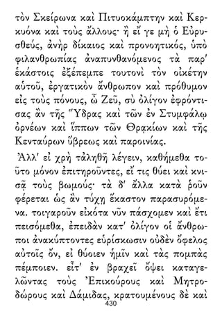 τὸν Σκείρωνα καὶ Πιτυοκάμπτην καὶ Κερ-
κυόνα καὶ τοὺς ἄλλους· ἢ εἴ γε μὴ ὁ Εὐρυ-
σθεύς, ἀνὴρ δίκαιος καὶ προνοητικός, ὑπὸ
φιλανθρωπίας ἀναπυνθανόμενος τὰ παρ'
ἑκάστοις ἐξέπεμπε τουτονὶ τὸν οἰκέτην
αὑτοῦ, ἐργατικὸν ἄνθρωπον καὶ πρόθυμον
εἰς τοὺς πόνους, ὦ Ζεῦ, σὺ ὀλίγον ἐφρόντι-
σας ἂν τῆς Ὕδρας καὶ τῶν ἐν Στυμφάλῳ
ὀρνέων καὶ ἵππων τῶν Θρᾳκίων καὶ τῆς
Κενταύρων ὕβρεως καὶ παροινίας.
Ἀλλ' εἰ χρὴ τἀληθῆ λέγειν, καθήμεθα το-
ῦτο μόνον ἐπιτηροῦντες, εἴ τις θύει καὶ κνι-
σᾷ τοὺς βωμούς· τὰ δ' ἄλλα κατὰ ῥοῦν
φέρεται ὡς ἂν τύχῃ ἕκαστον παρασυρόμε-
να. τοιγαροῦν εἰκότα νῦν πάσχομεν καὶ ἔτι
πεισόμεθα, ἐπειδὰν κατ' ὀλίγον οἱ ἄνθρω-
ποι ἀνακύπτοντες εὑρίσκωσιν οὐδὲν ὄφελος
αὐτοῖς ὄν, εἰ θύοιεν ἡμῖν καὶ τὰς πομπὰς
πέμποιεν. εἶτ' ἐν βραχεῖ ὄψει καταγε-
λῶντας τοὺς Ἐπικούρους καὶ Μητρο-
δώρους καὶ ∆άμιδας, κρατουμένους δὲ καὶ
430
 