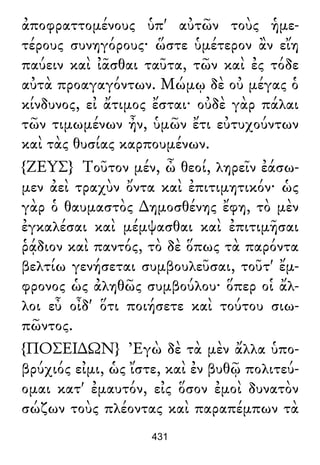 ἀποφραττομένους ὑπ' αὐτῶν τοὺς ἡμε-
τέρους συνηγόρους· ὥστε ὑμέτερον ἂν εἴη
παύειν καὶ ἰᾶσθαι ταῦτα, τῶν καὶ ἐς τόδε
αὐτὰ προαγαγόντων. Μώμῳ δὲ οὐ μέγας ὁ
κίνδυνος, εἰ ἄτιμος ἔσται· οὐδὲ γὰρ πάλαι
τῶν τιμωμένων ἦν, ὑμῶν ἔτι εὐτυχούντων
καὶ τὰς θυσίας καρπουμένων.
{ΖΕΥΣ} Τοῦτον μέν, ὦ θεοί, ληρεῖν ἐάσω-
μεν ἀεὶ τραχὺν ὄντα καὶ ἐπιτιμητικόν· ὡς
γὰρ ὁ θαυμαστὸς ∆ημοσθένης ἔφη, τὸ μὲν
ἐγκαλέσαι καὶ μέμψασθαι καὶ ἐπιτιμῆσαι
ῥᾴδιον καὶ παντός, τὸ δὲ ὅπως τὰ παρόντα
βελτίω γενήσεται συμβουλεῦσαι, τοῦτ' ἔμ-
φρονος ὡς ἀληθῶς συμβούλου· ὅπερ οἱ ἄλ-
λοι εὖ οἶδ' ὅτι ποιήσετε καὶ τούτου σιω-
πῶντος.
{ΠΟΣΕΙ∆ΩΝ} Ἐγὼ δὲ τὰ μὲν ἄλλα ὑπο-
βρύχιός εἰμι, ὡς ἴστε, καὶ ἐν βυθῷ πολιτεύ-
ομαι κατ' ἐμαυτόν, εἰς ὅσον ἐμοὶ δυνατὸν
σώζων τοὺς πλέοντας καὶ παραπέμπων τὰ
431
 