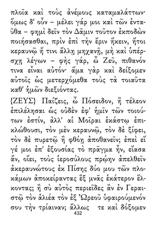 πλοῖα καὶ τοὺς ἀνέμους καταμαλάττων·
ὅμως δ' οὖν – μέλει γάρ μοι καὶ τῶν ἐντα-
ῦθα – φημὶ δεῖν τὸν ∆ᾶμιν τοῦτον ἐκποδὼν
ποιήσασθαι, πρὶν ἐπὶ τὴν ἔριν ἥκειν, ἤτοι
κεραυνῷ ἤ τινι ἄλλῃ μηχανῇ, μὴ καὶ ὑπέρ-
σχῃ λέγων – φὴς γάρ, ὦ Ζεῦ, πιθανόν
τινα εἶναι αὐτόν· ἅμα γὰρ καὶ δείξομεν
αὐτοῖς ὡς μετερχόμεθα τοὺς τὰ τοιαῦτα
καθ' ἡμῶν διεξιόντας.
{ΖΕΥΣ} Παίζεις, ὦ Πόσειδον, ἢ τέλεον
ἐπιλέλησαι ὡς οὐδὲν ἐφ' ἡμῖν τῶν τοιού-
των ἐστίν, ἀλλ' αἱ Μοῖραι ἑκάστῳ ἐπι-
κλώθουσι, τὸν μὲν κεραυνῷ, τὸν δὲ ξίφει,
τὸν δὲ πυρετῷ ἢ φθόῃ ἀποθανεῖν; ἐπεὶ εἴ
γέ μοι ἐπ' ἐξουσίας τὸ πρᾶγμα ἦν, εἴασα
ἄν, οἴει, τοὺς ἱεροσύλους πρῴην ἀπελθεῖν
ἀκεραυνώτους ἐκ Πίσης δύο μου τῶν πλο-
κάμων ἀποκείραντας ἓξ μνᾶς ἑκάτερον ἕλ-
κοντας; ἢ σὺ αὐτὸς περιεῖδες ἂν ἐν Γεραι-
στῷ τὸν ἁλιέα τὸν ἐξ Ὠρεοῦ ὑφαιρούμενόν
σου τὴν τρίαιναν; ἄλλως τε καὶ δόξομεν
432
 