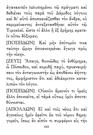 ἀγανακτεῖν λελυπημένοι τῷ πράγματι καὶ
δεδιέναι τοὺς παρὰ τοῦ ∆άμιδος λόγους
καὶ δι' αὐτὸ ἀποσκευάζεσθαι τὸν ἄνδρα, οὐ
περιμείναντες ἀντεξετασθῆναι αὐτὸν τῷ
Τιμοκλεῖ. ὥστε τί ἄλλο ἢ ἐξ ἐρήμης κρατε-
ῖν οὕτω δόξομεν;
{ΠΟΣΕΙ∆ΩΝ} Καὶ μὴν ἐπίτομόν τινα
ταύτην ᾤμην ἐπινενοηκέναι ἔγωγε πρὸς
τὴν νίκην.
{ΖΕΥΣ} Ἄπαγε, θυννῶδες τὸ ἐνθύμημα,
ὦ Πόσειδον, καὶ κομιδῇ παχύ, προαναιρή-
σειν τὸν ἀνταγωνιστὴν ὡς ἀποθάνοι ἀήττη-
τος, ἀμφήριστον ἔτι καὶ ἀδιάκριτον κατα-
λιπὼν τὸν λόγον.
{ΠΟΣΕΙ∆ΩΝ} Οὐκοῦν ἄμεινόν τι ὑμεῖς
ἄλλο ἐπινοεῖτε, εἰ τἀμὰ οὕτως ὑμῖν ἀποτε-
θύννισται.
{ΑΠΟΛΛΩΝ} Εἰ καὶ τοῖς νέοις ἔτι καὶ
ἀγενείοις ἡμῖν ἐφεῖτο ἐκ τοῦ νόμου δημη-
γορεῖν, ἴσως ἂν εἶπόν τι συμφέρον εἰς τὴν
433
 