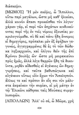 διάσκεψιν.
{ΜΩΜΟΣ} Ἡ μὲν σκέψις, ὦ Ἄπολλον,
οὕτω περὶ μεγάλων, ὥστε μὴ καθ' ἡλικίαν,
ἀλλὰ κοινὸν ἅπασι προκεῖσθαι τὸν λόγον·
χάριεν γάρ, εἰ περὶ τῶν ἐσχάτων κινδυνεύ-
οντες περὶ τῆς ἐν τοῖς νόμοις ἐξουσίας μι-
κρολογούμεθα. σὺ δὲ καὶ πάνυ ἤδη ἔννομος
εἶ δημηγόρος, πρόπαλαι μὲν ἐξ ἐφήβων γε-
γονώς, ἐγγεγραμμένος δὲ ἐς τὸ τῶν δώδε-
κα ληξιαρχικόν, καὶ ὀλίγου δεῖν τῆς ἐπὶ
Κρόνου βουλῆς ὤν· ὥστε μὴ μειρακιεύου
πρὸς ἡμᾶς, ἀλλὰ λέγε θαρρῶν ἤδη τὰ δοκο-
ῦντα, μηδὲν αἰδεσθεὶς εἰ ἀγένειος ὢν δημη-
γορήσεις, καὶ ταῦτα βαθυπώγωνα καὶ
εὐγένειον οὕτως υἱὸν ἔχων τὸν Ἀσκληπιόν.
ἄλλως τε καὶ πρέπον ἂν εἴη σοι νῦν μάλι-
στα ἐκφαίνειν τὴν σοφίαν, εἰ μὴ μάτην ἐν
τῷ Ἑλικῶνι κάθησαι ταῖς Μούσαις συμφι-
λοσοφῶν.
{ΑΠΟΛΛΩΝ} Ἀλλ' οὐ σέ, ὦ Μῶμε, χρὴ
434
 