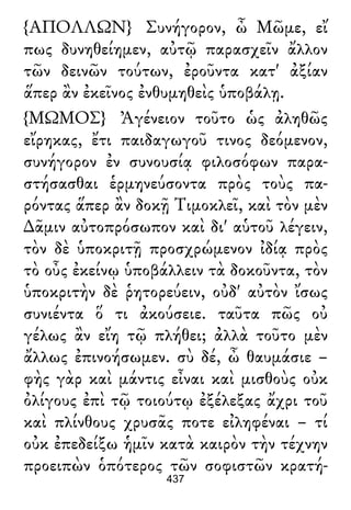 {ΑΠΟΛΛΩΝ} Συνήγορον, ὦ Μῶμε, εἴ
πως δυνηθείημεν, αὐτῷ παρασχεῖν ἄλλον
τῶν δεινῶν τούτων, ἐροῦντα κατ' ἀξίαν
ἅπερ ἂν ἐκεῖνος ἐνθυμηθεὶς ὑποβάλῃ.
{ΜΩΜΟΣ} Ἀγένειον τοῦτο ὡς ἀληθῶς
εἴρηκας, ἔτι παιδαγωγοῦ τινος δεόμενον,
συνήγορον ἐν συνουσίᾳ φιλοσόφων παρα-
στήσασθαι ἑρμηνεύσοντα πρὸς τοὺς πα-
ρόντας ἅπερ ἂν δοκῇ Τιμοκλεῖ, καὶ τὸν μὲν
∆ᾶμιν αὐτοπρόσωπον καὶ δι' αὑτοῦ λέγειν,
τὸν δὲ ὑποκριτῇ προσχρώμενον ἰδίᾳ πρὸς
τὸ οὖς ἐκείνῳ ὑποβάλλειν τὰ δοκοῦντα, τὸν
ὑποκριτὴν δὲ ῥητορεύειν, οὐδ' αὐτὸν ἴσως
συνιέντα ὅ τι ἀκούσειε. ταῦτα πῶς οὐ
γέλως ἂν εἴη τῷ πλήθει; ἀλλὰ τοῦτο μὲν
ἄλλως ἐπινοήσωμεν. σὺ δέ, ὦ θαυμάσιε –
φὴς γὰρ καὶ μάντις εἶναι καὶ μισθοὺς οὐκ
ὀλίγους ἐπὶ τῷ τοιούτῳ ἐξέλεξας ἄχρι τοῦ
καὶ πλίνθους χρυσᾶς ποτε εἰληφέναι – τί
οὐκ ἐπεδείξω ἡμῖν κατὰ καιρὸν τὴν τέχνην
προειπὼν ὁπότερος τῶν σοφιστῶν κρατή-
437
 