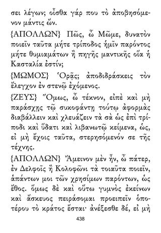 σει λέγων; οἶσθα γάρ που τὸ ἀποβησόμε-
νον μάντις ὤν.
{ΑΠΟΛΛΩΝ} Πῶς, ὦ Μῶμε, δυνατὸν
ποιεῖν ταῦτα μήτε τρίποδος ἡμῖν παρόντος
μήτε θυμιαμάτων ἢ πηγῆς μαντικῆς οἵα ἡ
Κασταλία ἐστίν;
{ΜΩΜΟΣ} Ὁρᾷς; ἀποδιδράσκεις τὸν
ἔλεγχον ἐν στενῷ ἐχόμενος.
{ΖΕΥΣ} Ὅμως, ὦ τέκνον, εἰπὲ καὶ μὴ
παράσχῃς τῷ συκοφάντῃ τούτῳ ἀφορμὰς
διαβάλλειν καὶ χλευάζειν τὰ σὰ ὡς ἐπὶ τρί-
ποδι καὶ ὕδατι καὶ λιβανωτῷ κείμενα, ὡς,
εἰ μὴ ἔχοις ταῦτα, στερησόμενόν σε τῆς
τέχνης.
{ΑΠΟΛΛΩΝ} Ἄμεινον μὲν ἦν, ὦ πάτερ,
ἐν ∆ελφοῖς ἢ Κολοφῶνι τὰ τοιαῦτα ποιεῖν,
ἁπάντων μοι τῶν χρησίμων παρόντων, ὡς
ἔθος. ὅμως δὲ καὶ οὕτω γυμνὸς ἐκείνων
καὶ ἄσκευος πειράσομαι προειπεῖν ὁπο-
τέρου τὸ κράτος ἔσται· ἀνέξεσθε δέ, εἰ μὴ
438
 