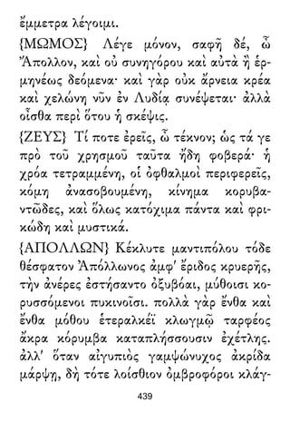 ἔμμετρα λέγοιμι.
{ΜΩΜΟΣ} Λέγε μόνον, σαφῆ δέ, ὦ
Ἄπολλον, καὶ οὐ συνηγόρου καὶ αὐτὰ ἢ ἑρ-
μηνέως δεόμενα· καὶ γὰρ οὐκ ἄρνεια κρέα
καὶ χελώνη νῦν ἐν Λυδίᾳ συνέψεται· ἀλλὰ
οἶσθα περὶ ὅτου ἡ σκέψις.
{ΖΕΥΣ} Τί ποτε ἐρεῖς, ὦ τέκνον; ὡς τά γε
πρὸ τοῦ χρησμοῦ ταῦτα ἤδη φοβερά· ἡ
χρόα τετραμμένη, οἱ ὀφθαλμοὶ περιφερεῖς,
κόμη ἀνασοβουμένη, κίνημα κορυβα-
ντῶδες, καὶ ὅλως κατόχιμα πάντα καὶ φρι-
κώδη καὶ μυστικά.
{ΑΠΟΛΛΩΝ} Κέκλυτε μαντιπόλου τόδε
θέσφατον Ἀπόλλωνος ἀμφ' ἔριδος κρυερῆς,
τὴν ἀνέρες ἐστήσαντο ὀξυβόαι, μύθοισι κο-
ρυσσόμενοι πυκινοῖσι. πολλὰ γὰρ ἔνθα καὶ
ἔνθα μόθου ἑτεραλκέϊ κλωγμῷ ταρφέος
ἄκρα κόρυμβα καταπλήσσουσιν ἐχέτλης.
ἀλλ' ὅταν αἰγυπιὸς γαμψώνυχος ἀκρίδα
μάρψῃ, δὴ τότε λοίσθιον ὀμβροφόροι κλάγ-
439
 
