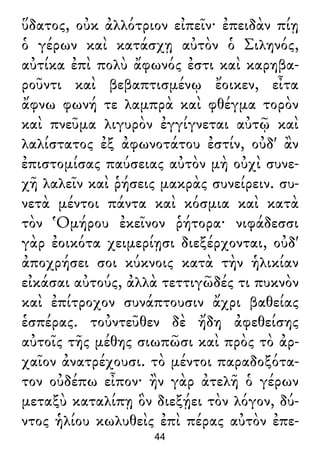 ὕδατος, οὐκ ἀλλότριον εἰπεῖν· ἐπειδὰν πίῃ
ὁ γέρων καὶ κατάσχῃ αὐτὸν ὁ Σιληνός,
αὐτίκα ἐπὶ πολὺ ἄφωνός ἐστι καὶ καρηβα-
ροῦντι καὶ βεβαπτισμένῳ ἔοικεν, εἶτα
ἄφνω φωνή τε λαμπρὰ καὶ φθέγμα τορὸν
καὶ πνεῦμα λιγυρὸν ἐγγίγνεται αὐτῷ καὶ
λαλίστατος ἐξ ἀφωνοτάτου ἐστίν, οὐδ' ἂν
ἐπιστομίσας παύσειας αὐτὸν μὴ οὐχὶ συνε-
χῆ λαλεῖν καὶ ῥήσεις μακρὰς συνείρειν. συ-
νετὰ μέντοι πάντα καὶ κόσμια καὶ κατὰ
τὸν Ὁμήρου ἐκεῖνον ῥήτορα· νιφάδεσσι
γὰρ ἐοικότα χειμερίῃσι διεξέρχονται, οὐδ'
ἀποχρήσει σοι κύκνοις κατὰ τὴν ἡλικίαν
εἰκάσαι αὐτούς, ἀλλὰ τεττιγῶδές τι πυκνὸν
καὶ ἐπίτροχον συνάπτουσιν ἄχρι βαθείας
ἑσπέρας. τοὐντεῦθεν δὲ ἤδη ἀφεθείσης
αὐτοῖς τῆς μέθης σιωπῶσι καὶ πρὸς τὸ ἀρ-
χαῖον ἀνατρέχουσι. τὸ μέντοι παραδοξότα-
τον οὐδέπω εἶπον· ἢν γὰρ ἀτελῆ ὁ γέρων
μεταξὺ καταλίπῃ ὃν διεξῄει τὸν λόγον, δύ-
ντος ἡλίου κωλυθεὶς ἐπὶ πέρας αὐτὸν ἐπε-
44
 