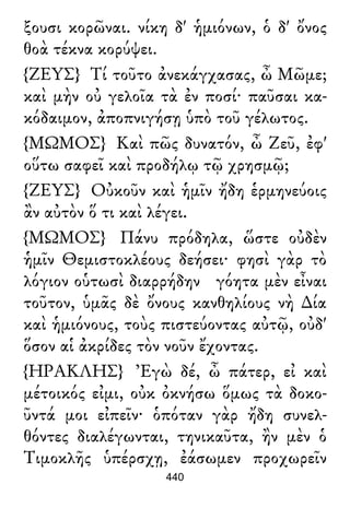 ξουσι κορῶναι. νίκη δ' ἡμιόνων, ὁ δ' ὄνος
θοὰ τέκνα κορύψει.
{ΖΕΥΣ} Τί τοῦτο ἀνεκάγχασας, ὦ Μῶμε;
καὶ μὴν οὐ γελοῖα τὰ ἐν ποσί· παῦσαι κα-
κόδαιμον, ἀποπνιγήσῃ ὑπὸ τοῦ γέλωτος.
{ΜΩΜΟΣ} Καὶ πῶς δυνατόν, ὦ Ζεῦ, ἐφ'
οὕτω σαφεῖ καὶ προδήλῳ τῷ χρησμῷ;
{ΖΕΥΣ} Οὐκοῦν καὶ ἡμῖν ἤδη ἑρμηνεύοις
ἂν αὐτὸν ὅ τι καὶ λέγει.
{ΜΩΜΟΣ} Πάνυ πρόδηλα, ὥστε οὐδὲν
ἡμῖν Θεμιστοκλέους δεήσει· φησὶ γὰρ τὸ
λόγιον οὑτωσὶ διαρρήδην γόητα μὲν εἶναι
τοῦτον, ὑμᾶς δὲ ὄνους κανθηλίους νὴ ∆ία
καὶ ἡμιόνους, τοὺς πιστεύοντας αὐτῷ, οὐδ'
ὅσον αἱ ἀκρίδες τὸν νοῦν ἔχοντας.
{ΗΡΑΚΛΗΣ} Ἐγὼ δέ, ὦ πάτερ, εἰ καὶ
μέτοικός εἰμι, οὐκ ὀκνήσω ὅμως τὰ δοκο-
ῦντά μοι εἰπεῖν· ὁπόταν γὰρ ἤδη συνελ-
θόντες διαλέγωνται, τηνικαῦτα, ἢν μὲν ὁ
Τιμοκλῆς ὑπέρσχῃ, ἐάσωμεν προχωρεῖν
440
 