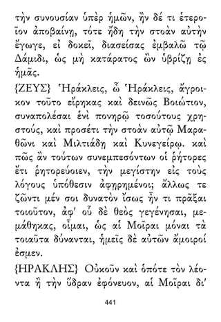 τὴν συνουσίαν ὑπὲρ ἡμῶν, ἢν δέ τι ἑτερο-
ῖον ἀποβαίνῃ, τότε ἤδη τὴν στοὰν αὐτὴν
ἔγωγε, εἰ δοκεῖ, διασείσας ἐμβαλῶ τῷ
∆άμιδι, ὡς μὴ κατάρατος ὢν ὑβρίζῃ ἐς
ἡμᾶς.
{ΖΕΥΣ} Ἡράκλεις, ὦ Ἡράκλεις, ἄγροι-
κον τοῦτο εἴρηκας καὶ δεινῶς Βοιώτιον,
συναπολέσαι ἑνὶ πονηρῷ τοσούτους χρη-
στούς, καὶ προσέτι τὴν στοὰν αὐτῷ Μαρα-
θῶνι καὶ Μιλτιάδῃ καὶ Κυνεγείρῳ. καὶ
πῶς ἂν τούτων συνεμπεσόντων οἱ ῥήτορες
ἔτι ῥητορεύοιεν, τὴν μεγίστην εἰς τοὺς
λόγους ὑπόθεσιν ἀφῃρημένοι; ἄλλως τε
ζῶντι μέν σοι δυνατὸν ἴσως ἦν τι πρᾶξαι
τοιοῦτον, ἀφ' οὗ δὲ θεὸς γεγένησαι, με-
μάθηκας, οἶμαι, ὡς αἱ Μοῖραι μόναι τὰ
τοιαῦτα δύνανται, ἡμεῖς δὲ αὐτῶν ἄμοιροί
ἐσμεν.
{ΗΡΑΚΛΗΣ} Οὐκοῦν καὶ ὁπότε τὸν λέο-
ντα ἢ τὴν ὕδραν ἐφόνευον, αἱ Μοῖραι δι'
441
 