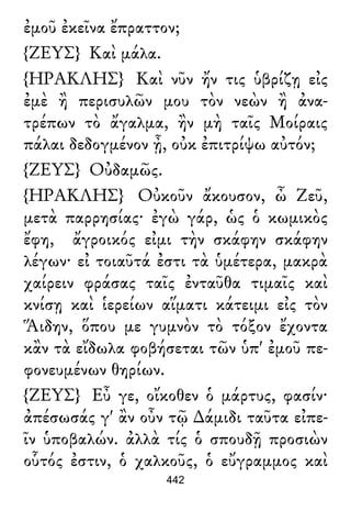 ἐμοῦ ἐκεῖνα ἔπραττον;
{ΖΕΥΣ} Καὶ μάλα.
{ΗΡΑΚΛΗΣ} Καὶ νῦν ἤν τις ὑβρίζῃ εἰς
ἐμὲ ἢ περισυλῶν μου τὸν νεὼν ἢ ἀνα-
τρέπων τὸ ἄγαλμα, ἢν μὴ ταῖς Μοίραις
πάλαι δεδογμένον ᾖ, οὐκ ἐπιτρίψω αὐτόν;
{ΖΕΥΣ} Οὐδαμῶς.
{ΗΡΑΚΛΗΣ} Οὐκοῦν ἄκουσον, ὦ Ζεῦ,
μετὰ παρρησίας· ἐγὼ γάρ, ὡς ὁ κωμικὸς
ἔφη, ἄγροικός εἰμι τὴν σκάφην σκάφην
λέγων· εἰ τοιαῦτά ἐστι τὰ ὑμέτερα, μακρὰ
χαίρειν φράσας ταῖς ἐνταῦθα τιμαῖς καὶ
κνίσῃ καὶ ἱερείων αἵματι κάτειμι εἰς τὸν
Ἅιδην, ὅπου με γυμνὸν τὸ τόξον ἔχοντα
κἂν τὰ εἴδωλα φοβήσεται τῶν ὑπ' ἐμοῦ πε-
φονευμένων θηρίων.
{ΖΕΥΣ} Εὖ γε, οἴκοθεν ὁ μάρτυς, φασίν·
ἀπέσωσάς γ' ἂν οὖν τῷ ∆άμιδι ταῦτα εἰπε-
ῖν ὑποβαλών. ἀλλὰ τίς ὁ σπουδῇ προσιὼν
οὗτός ἐστιν, ὁ χαλκοῦς, ὁ εὔγραμμος καὶ
442
 