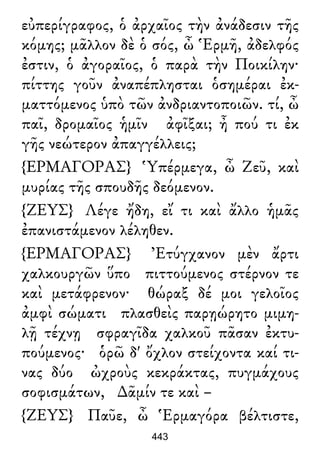 εὐπερίγραφος, ὁ ἀρχαῖος τὴν ἀνάδεσιν τῆς
κόμης; μᾶλλον δὲ ὁ σός, ὦ Ἑρμῆ, ἀδελφός
ἐστιν, ὁ ἀγοραῖος, ὁ παρὰ τὴν Ποικίλην·
πίττης γοῦν ἀναπέπλησται ὁσημέραι ἐκ-
ματτόμενος ὑπὸ τῶν ἀνδριαντοποιῶν. τί, ὦ
παῖ, δρομαῖος ἡμῖν ἀφῖξαι; ἦ πού τι ἐκ
γῆς νεώτερον ἀπαγγέλλεις;
{ΕΡΜΑΓΟΡΑΣ} Ὑπέρμεγα, ὦ Ζεῦ, καὶ
μυρίας τῆς σπουδῆς δεόμενον.
{ΖΕΥΣ} Λέγε ἤδη, εἴ τι καὶ ἄλλο ἡμᾶς
ἐπανιστάμενον λέληθεν.
{ΕΡΜΑΓΟΡΑΣ} Ἐτύγχανον μὲν ἄρτι
χαλκουργῶν ὕπο πιττούμενος στέρνον τε
καὶ μετάφρενον· θώραξ δέ μοι γελοῖος
ἀμφὶ σώματι πλασθεὶς παρῃώρητο μιμη-
λῇ τέχνῃ σφραγῖδα χαλκοῦ πᾶσαν ἐκτυ-
πούμενος· ὁρῶ δ' ὄχλον στείχοντα καί τι-
νας δύο ὠχροὺς κεκράκτας, πυγμάχους
σοφισμάτων, ∆ᾶμίν τε καὶ –
{ΖΕΥΣ} Παῦε, ὦ Ἑρμαγόρα βέλτιστε,
443
 