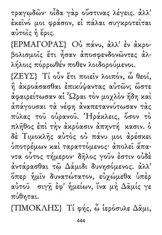 τραγῳδῶν· οἶδα γὰρ οὕστινας λέγεις. ἀλλ'
ἐκεῖνό μοι φράσον, εἰ πάλαι συγκροτεῖται
αὐτοῖς ἡ ἔρις.
{ΕΡΜΑΓΟΡΑΣ} Οὐ πάνυ, ἀλλ' ἐν ἀκρο-
βολισμοῖς ἔτι ἦσαν ἀποσφενδονῶντες ἀλ-
λήλοις πόρρωθέν ποθεν λοιδορούμενοι.
{ΖΕΥΣ} Τί οὖν ἔτι ποιεῖν λοιπόν, ὦ θεοί,
ἢ ἀκροάσασθαι ἐπικύψαντας αὐτῶν; ὥστε
ἀφαιρείτωσαν αἱ Ὧραι τὸν μοχλὸν ἤδη καὶ
ἀπάγουσαι τὰ νέφη ἀναπεταννύτωσαν τὰς
πύλας τοῦ οὐρανοῦ. Ἡράκλεις, ὅσον τὸ
πλῆθος ἐπὶ τὴν ἀκρόασιν ἀπηντή κασιν. ὁ
δὲ Τιμοκλῆς αὐτὸς οὐ πάνυ μοι ἀρέσκει
ὑποτρέμων καὶ ταραττόμενος· ἀπολεῖ ἅπα-
ντα οὗτος τήμερον· δῆλος γοῦν ἐστιν οὐδὲ
ἀντάρασθαι τῷ ∆άμιδι δυνησόμενος. ἀλλ'
ὅπερ ἡμῖν δυνατώτατον, εὐχώμεθα ὑπὲρ
αὐτοῦ σιγῇ ἐφ' ἡμείων, ἵνα μὴ ∆ᾶμίς γε
πύθηται.
{ΤΙΜΟΚΛΗΣ} Τί φής, ὦ ἱερόσυλε ∆ᾶμι,
444
 