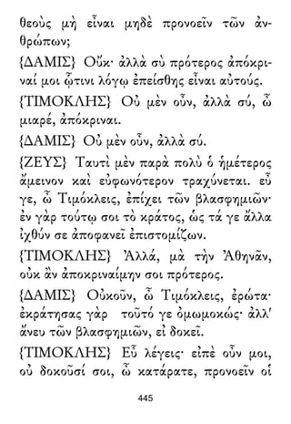 θεοὺς μὴ εἶναι μηδὲ προνοεῖν τῶν ἀν-
θρώπων;
{∆ΑΜΙΣ} Οὔκ· ἀλλὰ σὺ πρότερος ἀπόκρι-
ναί μοι ᾧτινι λόγῳ ἐπείσθης εἶναι αὐτούς.
{ΤΙΜΟΚΛΗΣ} Οὐ μὲν οὖν, ἀλλὰ σύ, ὦ
μιαρέ, ἀπόκριναι.
{∆ΑΜΙΣ} Οὐ μὲν οὖν, ἀλλὰ σύ.
{ΖΕΥΣ} Ταυτὶ μὲν παρὰ πολὺ ὁ ἡμέτερος
ἄμεινον καὶ εὐφωνότερον τραχύνεται. εὖ
γε, ὦ Τιμόκλεις, ἐπίχει τῶν βλασφημιῶν·
ἐν γὰρ τούτῳ σοι τὸ κράτος, ὡς τά γε ἄλλα
ἰχθύν σε ἀποφανεῖ ἐπιστομίζων.
{ΤΙΜΟΚΛΗΣ} Ἀλλά, μὰ τὴν Ἀθηνᾶν,
οὐκ ἂν ἀποκριναίμην σοι πρότερος.
{∆ΑΜΙΣ} Οὐκοῦν, ὦ Τιμόκλεις, ἐρώτα·
ἐκράτησας γὰρ τοῦτό γε ὀμωμοκώς· ἀλλ'
ἄνευ τῶν βλασφημιῶν, εἰ δοκεῖ.
{ΤΙΜΟΚΛΗΣ} Εὖ λέγεις· εἰπὲ οὖν μοι,
οὐ δοκοῦσί σοι, ὦ κατάρατε, προνοεῖν οἱ
445
 