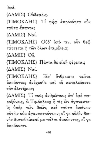 θεοί.
{∆ΑΜΙΣ} Οὐδαμῶς.
{ΤΙΜΟΚΛΗΣ} Τί φής; ἀπρονόητα οὖν
ταῦτα ἅπαντα;
{∆ΑΜΙΣ} Ναί.
{ΤΙΜΟΚΛΗΣ} Οὐδ' ὑπό τινι οὖν θεῷ
τάττεται ἡ τῶν ὅλων ἐπιμέλεια;
{∆ΑΜΙΣ} Οὔ.
{ΤΙΜΟΚΛΗΣ} Πάντα δὲ εἰκῆ φέρεται;
{∆ΑΜΙΣ} Ναί.
{ΤΙΜΟΚΛΗΣ} Εἶτ' ἄνθρωποι ταῦτα
ἀκούοντες ἀνέχεσθε καὶ οὐ καταλεύσετε
τὸν ἀλιτήριον;
{∆ΑΜΙΣ} Τί τοὺς ἀνθρώπους ἐπ' ἐμὲ πα-
ροξύνεις, ὦ Τιμόκλεις; ἢ τίς ὢν ἀγανακτε-
ῖς ὑπὲρ τῶν θεῶν, καὶ ταῦτα ἐκείνων
αὐτῶν οὐκ ἀγανακτούντων; οἵ γε οὐδὲν δει-
νὸν διατεθείκασί με πάλαι ἀκούοντες, εἴ γε
ἀκούουσιν.
446
 