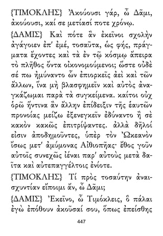{ΤΙΜΟΚΛΗΣ} Ἀκούουσι γάρ, ὦ ∆ᾶμι,
ἀκούουσι, καί σε μετίασί ποτε χρόνῳ.
{∆ΑΜΙΣ} Καὶ πότε ἂν ἐκεῖνοι σχολὴν
ἀγάγοιεν ἐπ' ἐμέ, τοσαῦτα, ὡς φής, πράγ-
ματα ἔχοντες καὶ τὰ ἐν τῷ κόσμῳ ἄπειρα
τὸ πλῆθος ὄντα οἰκονομούμενοι; ὥστε οὐδὲ
σέ πω ἠμύναντο ὧν ἐπιορκεῖς ἀεὶ καὶ τῶν
ἄλλων, ἵνα μὴ βλασφημεῖν καὶ αὐτὸς ἀνα-
γκάζωμαι παρὰ τὰ συγκείμενα. καίτοι οὐχ
ὁρῶ ἥντινα ἂν ἄλλην ἐπίδειξιν τῆς ἑαυτῶν
προνοίας μείζω ἐξενεγκεῖν ἐδύναντο ἢ σὲ
κακὸν κακῶς ἐπιτρίψαντες. ἀλλὰ δῆλοί
εἰσιν ἀποδημοῦντες, ὑπὲρ τὸν Ὠκεανὸν
ἴσως μετ' ἀμύμονας Αἰθιοπῆας· ἔθος γοῦν
αὐτοῖς συνεχῶς ἰέναι παρ' αὐτοὺς μετὰ δα-
ῖτα καὶ αὐτεπαγγέλτοις ἐνίοτε.
{ΤΙΜΟΚΛΗΣ} Τί πρὸς τοσαύτην ἀναι-
σχυντίαν εἴποιμι ἄν, ὦ ∆ᾶμι;
{∆ΑΜΙΣ} Ἐκεῖνο, ὦ Τιμόκλεις, ὃ πάλαι
ἐγὼ ἐπόθουν ἀκοῦσαί σου, ὅπως ἐπείσθης
447
 