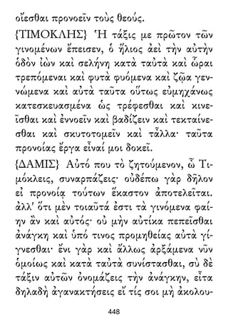 οἴεσθαι προνοεῖν τοὺς θεούς.
{ΤΙΜΟΚΛΗΣ} Ἡ τάξις με πρῶτον τῶν
γινομένων ἔπεισεν, ὁ ἥλιος ἀεὶ τὴν αὐτὴν
ὁδὸν ἰὼν καὶ σελήνη κατὰ ταὐτὰ καὶ ὧραι
τρεπόμεναι καὶ φυτὰ φυόμενα καὶ ζῷα γεν-
νώμενα καὶ αὐτὰ ταῦτα οὕτως εὐμηχάνως
κατεσκευασμένα ὡς τρέφεσθαι καὶ κινε-
ῖσθαι καὶ ἐννοεῖν καὶ βαδίζειν καὶ τεκταίνε-
σθαι καὶ σκυτοτομεῖν καὶ τἆλλα· ταῦτα
προνοίας ἔργα εἶναί μοι δοκεῖ.
{∆ΑΜΙΣ} Αὐτό που τὸ ζητούμενον, ὦ Τι-
μόκλεις, συναρπάζεις· οὐδέπω γὰρ δῆλον
εἰ προνοίᾳ τούτων ἕκαστον ἀποτελεῖται.
ἀλλ' ὅτι μὲν τοιαῦτά ἐστι τὰ γινόμενα φαί-
ην ἂν καὶ αὐτός· οὐ μὴν αὐτίκα πεπεῖσθαι
ἀνάγκη καὶ ὑπό τινος προμηθείας αὐτὰ γί-
γνεσθαι· ἔνι γὰρ καὶ ἄλλως ἀρξάμενα νῦν
ὁμοίως καὶ κατὰ ταὐτὰ συνίστασθαι, σὺ δὲ
τάξιν αὐτῶν ὀνομάζεις τὴν ἀνάγκην, εἶτα
δηλαδὴ ἀγανακτήσεις εἴ τίς σοι μὴ ἀκολου-
448
 