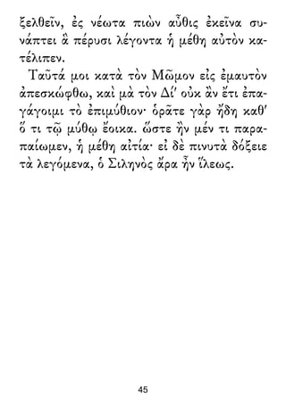 ξελθεῖν, ἐς νέωτα πιὼν αὖθις ἐκεῖνα συ-
νάπτει ἃ πέρυσι λέγοντα ἡ μέθη αὐτὸν κα-
τέλιπεν.
Ταῦτά μοι κατὰ τὸν Μῶμον εἰς ἐμαυτὸν
ἀπεσκώφθω, καὶ μὰ τὸν ∆ί' οὐκ ἂν ἔτι ἐπα-
γάγοιμι τὸ ἐπιμύθιον· ὁρᾶτε γὰρ ἤδη καθ'
ὅ τι τῷ μύθῳ ἔοικα. ὥστε ἢν μέν τι παρα-
παίωμεν, ἡ μέθη αἰτία· εἰ δὲ πινυτὰ δόξειε
τὰ λεγόμενα, ὁ Σιληνὸς ἄρα ἦν ἵλεως.
45
 