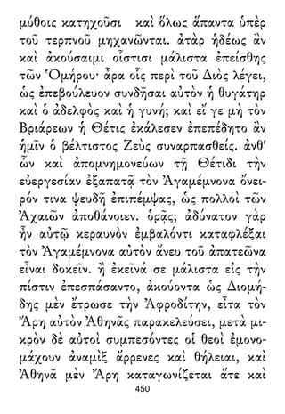 μύθοις κατηχοῦσι καὶ ὅλως ἅπαντα ὑπὲρ
τοῦ τερπνοῦ μηχανῶνται. ἀτὰρ ἡδέως ἂν
καὶ ἀκούσαιμι οἷστισι μάλιστα ἐπείσθης
τῶν Ὁμήρου· ἆρα οἷς περὶ τοῦ ∆ιὸς λέγει,
ὡς ἐπεβούλευον συνδῆσαι αὐτὸν ἡ θυγάτηρ
καὶ ὁ ἀδελφὸς καὶ ἡ γυνή; καὶ εἴ γε μὴ τὸν
Βριάρεων ἡ Θέτις ἐκάλεσεν ἐπεπέδητο ἂν
ἡμῖν ὁ βέλτιστος Ζεὺς συναρπασθείς. ἀνθ'
ὧν καὶ ἀπομνημονεύων τῇ Θέτιδι τὴν
εὐεργεσίαν ἐξαπατᾷ τὸν Ἀγαμέμνονα ὄνει-
ρόν τινα ψευδῆ ἐπιπέμψας, ὡς πολλοὶ τῶν
Ἀχαιῶν ἀποθάνοιεν. ὁρᾷς; ἀδύνατον γὰρ
ἦν αὐτῷ κεραυνὸν ἐμβαλόντι καταφλέξαι
τὸν Ἀγαμέμνονα αὐτὸν ἄνευ τοῦ ἀπατεῶνα
εἶναι δοκεῖν. ἢ ἐκεῖνά σε μάλιστα εἰς τὴν
πίστιν ἐπεσπάσαντο, ἀκούοντα ὡς ∆ιομή-
δης μὲν ἔτρωσε τὴν Ἀφροδίτην, εἶτα τὸν
Ἄρη αὐτὸν Ἀθηνᾶς παρακελεύσει, μετὰ μι-
κρὸν δὲ αὐτοὶ συμπεσόντες οἱ θεοὶ ἐμονο-
μάχουν ἀναμὶξ ἄρρενες καὶ θήλειαι, καὶ
Ἀθηνᾶ μὲν Ἄρη καταγωνίζεται ἅτε καὶ
450
 